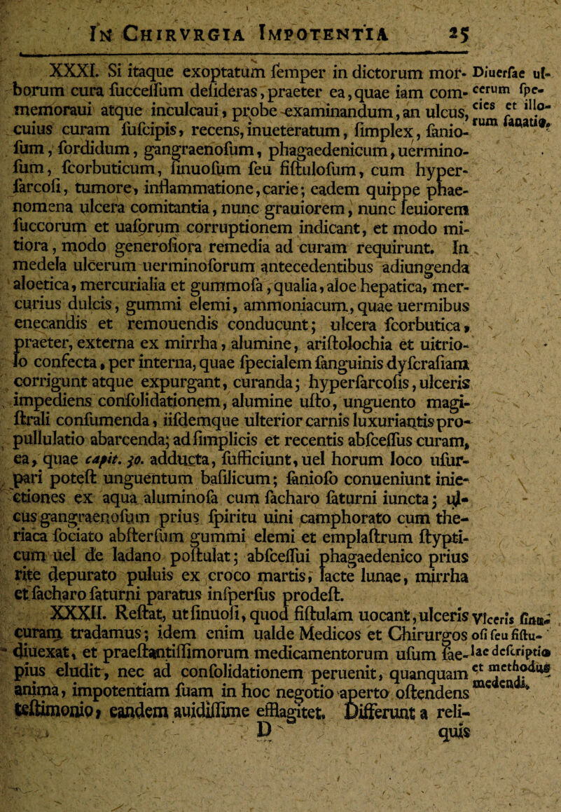 ! It* CHIRVRGIA iNfPQTENTIA «5 XXXI. Si itaque exoptatum femper in dictorum mor* Diuerfae u(- faorum cura fuccdFum delideras,praeter ea,quae iam com- cfrum rPe- memoraui atque inculcaui, probe examinandum, an ulcus,clcs ? cuius curam fufcipis, recens, inueteratum, flmplex, famo- fum, fordidum, gangraenofum, phagaedenicum, uermino- fum, fcorbuticum, hnuolum feu fiftulofum, cum hyper- - v . farcoll, tumore, inflammatione, carie; eadem quippe phae¬ nomena plcera comitantia, nunc grauiorem, nunc leuiorem fuccorum et uafprum corruptionem indicant, et modo mi¬ tiora , modo generofiora remedia ad curam requirunt. In y medela ulcerum uerminoforum antecedentibus adiungenda \ aloetica, mercurialia et gummofa, qualia, aloe hepatica, mer¬ curius dulcis, gummi elemi, ammoniacum,quae uerrnibus enecandis et remouendis conducunt; ulcera fcorbutica, praeter, externa ex mirrha, alumine, ariftoiochia et uitrio- lo confecta, per interna, quae fpecialem fanguinis dyfcrafiam corrigunt atque expurgant, curanda; hyperfarcofis, ulceris? impediens confolidationem, alumine ufto, unguento magi- . v ftrali confumenda, iifdemque ulterior carnis luxuriantis pro- , pullulatio abarcenda; adfimplicis et recentis abfceffus curam, ea, quae capit. 30. adducta, {afficiunt, uel horum loco ufur- pari poteft unguentum bafilicum; feniofo conueniunt inie- - \ ctiones ex aqua aluminofa cumfacharo faturni iuncta; ul¬ cus gangraenollnn prius fpiritu uini camphorato cum the-  riaca fociato abfterfum gummi elemi et emplaftrum ftypti- cum uel de ladano poliulat; abfceflui phagaedenico prius rite depurato puliiis ex croco martis,' lacte lunae, mirrha et facharo faturni paratus infperfus prodeft. XXXII. Reftat, utfinuoii, quod fiftulam uocant, ulceris viceris fim» curam, tradamus ; idem enim ualde Medicos et Chirurgos ofifeufiftu- * diuexat, et praeftantiflimorum medicamentorum ufum iae-lacdcrcriPt1'® pius eludit, nec ad confolidationem peruenit, quanquamct ^ anima, impotentiam fuam in hoc negotio aperto oftendensmc c ■ Seftimooio» eandem auidiflime efflagitet Deerunt a reli- '5 JD* V quis • / “rOT\