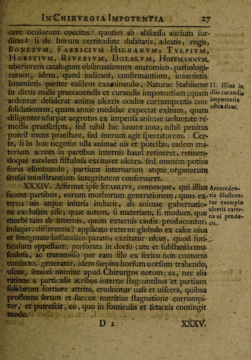 I In ChikvrgtIa Impotentia V 27 cere oculorum coecitas? quoties ab abfceffu aurium fur- ditasl ii de horum certitudine dubitatis, adeatis, rogo, Boketvm, Fabricivm Hiddamvm, Tvlpivm, Horstivm, RivERiyjvr, Dolaevm, Hoffmannvm, uberiorem catalogum obferuationum anatomico - pathologi- ' carum, idem, quod indicaui, confirmantium, inoemetis. Inuenietis pariter eafdem examinando, Naturae StahiiameiL illius ,*n in dictis malis praecauendis et curandis impotentiam; quam »11« curandis ardenter deliderat anima ulceris oculos corrumpentis con- folidationem, quam anxie medelae expectat exitum, quam0 ltur* diligenter ufurpat aegrotus ex impenla animae uoluntate re- - media praefcripta, led nihil hic iuuant nota, nihil penitus poteft mens praefiare, fed merum agit fpectatorem. Cej> te, fi in hoc negotio ulla animae uis et poteffas, eadem mi-, teriam acrem in partibus internis haud retineret, retinens doque eandem fiftulofa excitaret ulcera» fed omnem potius foras eliminando, partium internarum atque organorum fenlui miniftrantium integritatem conferuarct, XXXIV. Affirmat ipfe Stahlivs, omnesque, qui illius Anteceden- fauent partibus, eorum morborum generationem, quos ex-t,a illuftran- terna uis atque iniuria inducit, ab animae gubernatio*tur c.xemPl° ne excluiam ciTe; quae autem, fi materiam, fi modum, quo n^ui1 produ morbi tam ab internis , quam externis caufis. producuntur, ctI* ™ ^ indagas; differentia? applicato externe globulo ex calce uiua et fmegmate holkndko parato, excitatur ulcus, quod fon-C, ticulum appellant; perforata in dorIb cute et fubftantia mu- fculofa, ac transmiffo per eam fijo ex ferieo non contorto confecto; generator, idem faepius horfum uorfum trahendo, ulcus , fetacei nomine apud Chirurgos notum; ea, nec alia ratione a particulis acribus interne ftagnantibus et partium folidarum fortiore attritu, eroduntur uafa et uifcera, quibus profluens ferum et fuccus nutritius ftagnatione corrumpi¬ tur, et putrefcit, eo, quo in fonticulis et fetaceis contingit modo. « ? m
