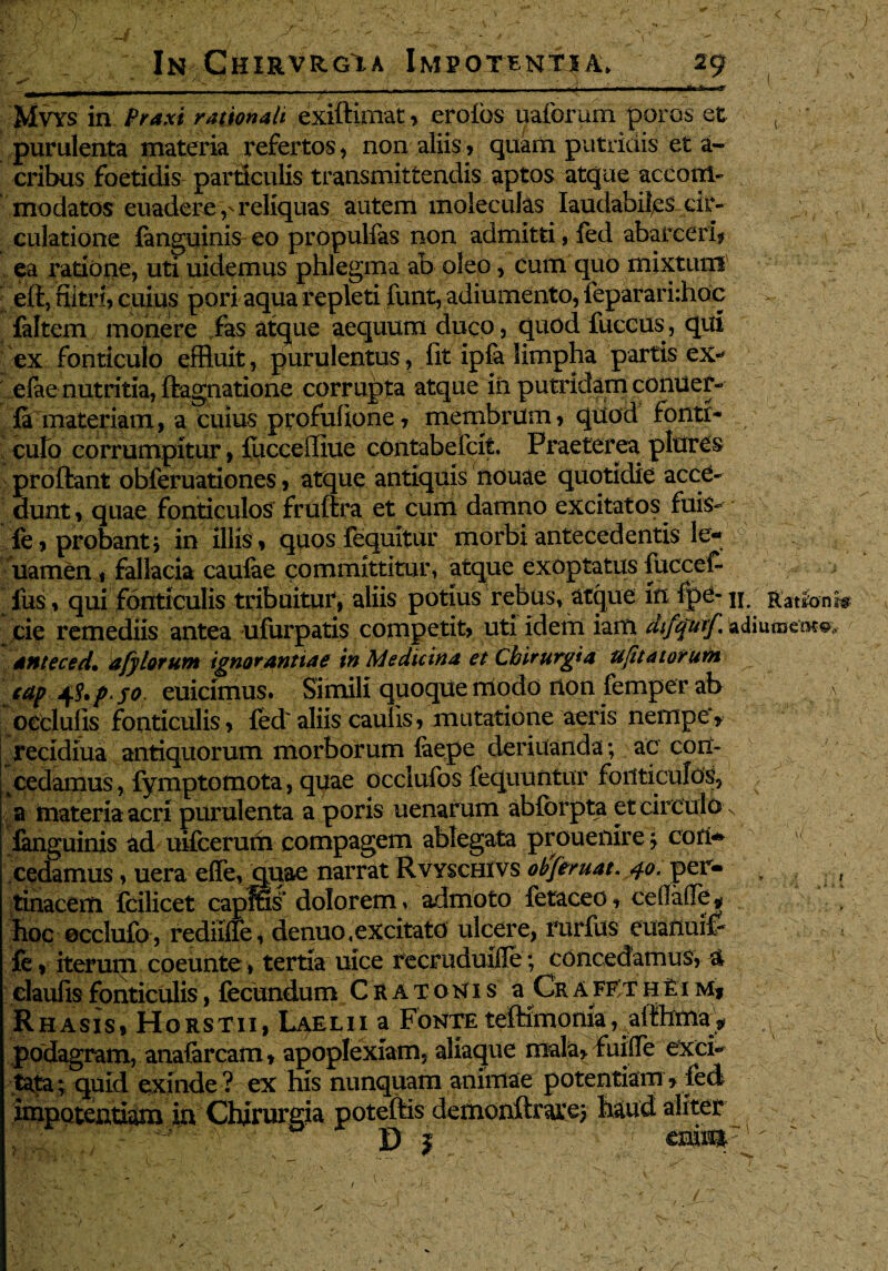 - • A' ' ~ :. / . ■, ’ v ' V. ^ ^ • v^ » In Chirvrgia Impotentia. 29 Mvys in Praxi rationali exiftimat, erofbs uaforum poros et , ' purulenta materia refertos, non aliis, quam putridis et a- cribus foetidis particulis transmittendis aptos atque accom¬ modatos euadere,' reliquas autem moleculas laudabiles cir¬ culatione fanguinis eo propulfas non admitti, fed abarceri* ea ratione, uti uidemus phlegma ab oleo, cum quo mixtum eft, fiitri, cuius pori aqua repleti funt, adiumento, ieparari:hoc faltem monere fas atque aequum duco, quod fuccus, qui ex fonticulo effluit, purulentus, fit ipfa limpha partis ex- efae nutritia, ftagnatione corrupta atque iii putridam conuer- fa materiam, a cuius profufione, membrum, quod fonti- cufo corrumpitur , fucceffiue contabefcit. Praeterea plures proflant obferuationes, atque antiquis nouae quotidie acce¬ dunt , quae fonticulos fruftra et cum damno excitatos fuis- fe, probant j in illis , quos fequitur morbi antecedentis 3e- uamen, fallacia caufae committitur, atque exoptatus fuccef- fus, qui fonticulis tribuitur, aliis potius rebus, atque in fpe- n. Rationis cie remediis antea ufurpatis competit, uti idem iam difquif. adiumeo-?©, anteced. afylorum ignorantiae in Medicina et Chirurgia ujttatorutn cap p. jo euicimus. Simili quoque modo non femper ab ,\ ocelufis fonticulis, fed'aliis caulis, mutatione aeris nempe', recidiua antiquorum morborum faepe deriuanda; ac con¬ cedamus , fymptomota, quae occlufos fequuntur fonticulos, a materia acri purulenta a poris uenarum ab&rpta et circulo % fanguinis ad uifcerum compagem ablegata proueilire j cori- cedamus, uera ede, quae narrat Rvyschivs obj eruat. 40, per- , , tinacerti fcilicet capffis dolorem, admoto fetaceo, cefade , hoc occiufo, rediiffe, denuo,excitato ulcere, rurfus euanuif fe, iterum coeunte, tertia uice recruduifle; concedamus, 4 claufisfonticulis, fecundum Cratomis a CrafE/thei m, R h a sis, Ho r s t 11, Lael i i a Fonte tefKmonia, aflhrna:^ podagram, anafarcam» apoplexiam, aliaque mala, fuifle exci¬ tata ; quid exinde ? ex his nunquam animae potentiam, fed impotentiam in Chirurgia poteftis demonftraro} haud aliter D I eniui7' , . ■ - k■' -k A - '