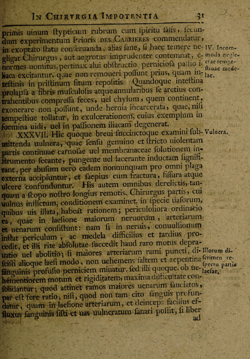 primis uinum ftypticum rubrum cum ipiritu falis, iecun- duiti experimentum Prioris des Cabiueres commendatur , in exoptato ttatu conieruanda, alias iane, II haec temere ne- iv. incom- glisat Chirurgus * aut aegrotus imprudenter contemnat, e- moda lormesmoniitus,pertinax alui obftructio. perniciofa pallio r Kaca excitantur, quae non remoneri poffunt prius, quam m-jae^ teftinis in priltinum litum repolitis. Quandoque inteitina prolapla a fibris mufculolis atque annularibus le arctius con- tr&henttbus compreffa feces , uel chylum * quem continent , exonerare - non «poffunt, unde hernia ihcarcerata, quae, ni i _ - _ tempeftiue tollatur, in exulcerationem, cuius exemplum in foemina uidi, uel in pallionem iliacam degenerat. . . • : XXXVIIfHic quoque breui fuccinctoque examini lub- Vulnera., mittenda uulnera, quae fenfu genuino et llricto uiolentam partis continuae carnofae uel membranaceae folutionem m* , / iiirumento fecante,' pungente uel lacerante inductam iignin- x&nt, per abufum uero eadem nonnunquam pro omm p aga externa accipiuntur, et faepius cum fractura. Mura atque Ulcere confunduntur. His autem omnibus derelictis, tan- quam a fcopo noftro longius remotis. Chirurgus partis, cui Uulnus inflictum, conditionem examinet, in ipecie uaforum, quibus uis illata, habea't rationem; periculoiiora ordinario ea, quae in:/laefione maiorum neruonim., arteriarum e£ uenarum initat periculum , ac medela difhcihus et tardius pro¬ cedit, et 3H rite abfolutac fiaccedit haud raro motus depra- uatio uel abolitio-, fi maiores arteriarurrr rami puncti^di-illorum {cilii alioque laefi modo, non uehemenv altem et repent.na^^^ farip-uinis profufio perniciem minatur, led illi quoque, ob ue-,^^ e Mientidrem motum et rigiditatem, maxima difticnjtate con*t fiilidantur ; quod attinet ramos maiores uenarum laiu iatos , par eft fere ratio, nifi, quod non tam- cito ianguis pre fun- ^ur, quam in laefiotie arteriarum, et deinceps facinus ef- -j--i- on-; gj- uulneratum lanari ponit, fi uber ^  — • ad,