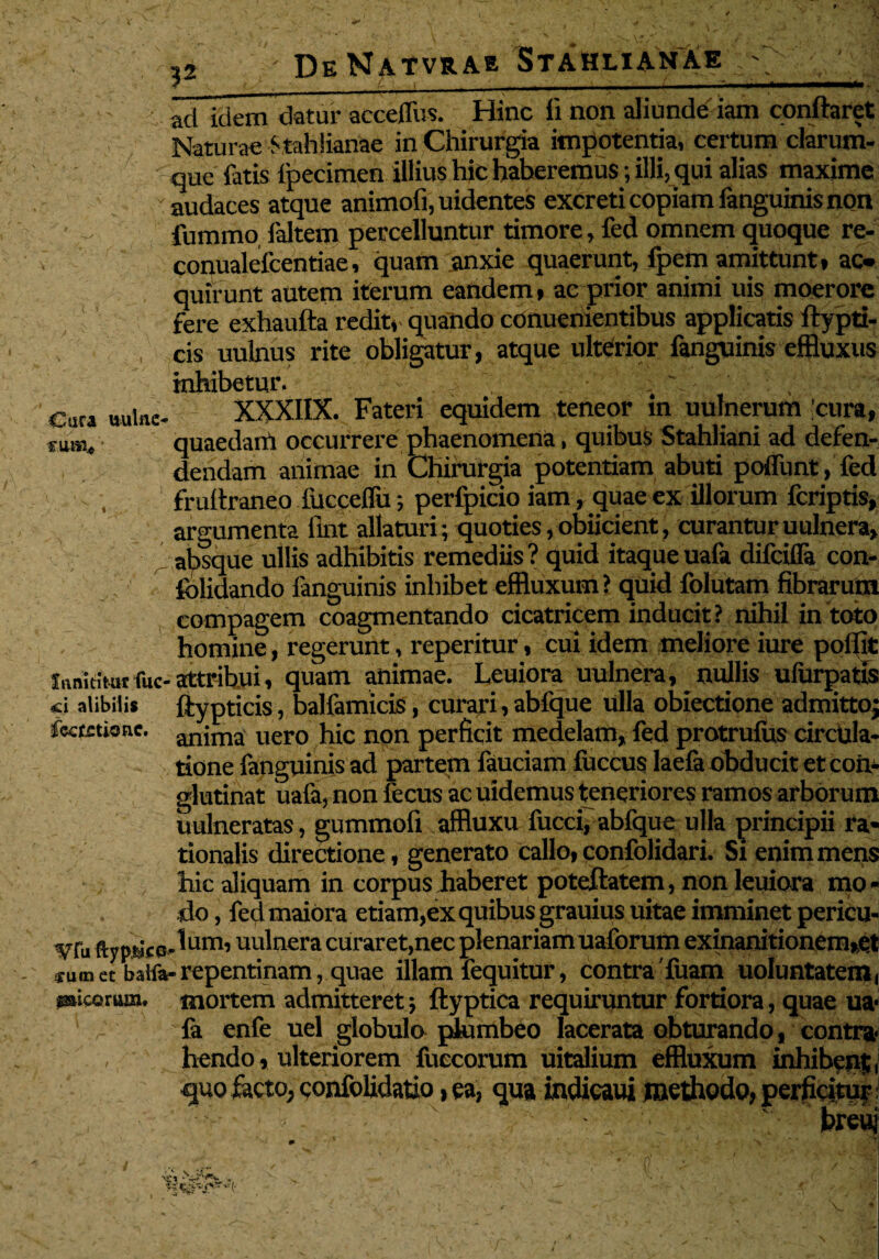 ?2 Cura wilne f.iiaai*' ad idem datur acceffus. Hinc li non aliunde iam conftaret Naturae Stahlianae in Chirurgia impotentia, certum clarum- que fatis fpecimen illius hic haberemus; illi, qui alias maxime audaces atque animofi, uidentes excreti copiam fanguinis non fummo, faltem percelluntur timore, fed omnem quoque re- conualefcentiae, quam anxie quaerunt, fpem amittunt» ac* quirunt autem iterum eandem, ae prior animi uis moerore fere exhaufta redit» quando cOnuenientibus applicatis ftypti- cis uulnus rite obligatur, atque ulterior fanguinis effluxus inhibetur. \ XXXIIX. Fateri equidem teneor in uulnerum 'cura, quaedam occurrere phaenomena, quibus Stahliani ad defen¬ dendam animae in Chirurgia potentiam abuti poffunt, fed fruftraneo iucceffu$ perfpicio iam, quae ex illorum fcriptis, argumenta flnt allaturi; quoties, obiicient, curantur uulnera, absque ullis adhibitis remediis ? quid itaque uafa difcifla con- folidando fanguinis inhibet effluxum? quid folutam fibrarum compagem coagmentando cicatricem inducit? nihil in toto homine, regerunt, reperitur, cui idem meliore iure poflit Innititur fuc- attribui, quam animae. Leuiora uulnera, nullis ufurpatis «ei alibilis ftypticis, balfamicis, curari, abfque ulla obiectione admittoj fecmione. anjma uero hic non perficit medelam, fed protrufus circula¬ tione fanguinis ad partem fauciam fuccus laefa obducit et con¬ glutinat uafa, non fecus ac uidemus teneriores ramos arborum uulneratas, gummofi affluxu fucci, abfque ulla principii ra¬ tionalis directione, generato callo, confolidari. Si enim mens hic aliquam in corpus haberet poteftatem, non leuiora mo¬ do , fed maiora etiam,ex quibus grauius uitae imminet pericu- ^Tu ftypncG-^um’ uulnera curaret,nec plenariam uaforum exinanitionem,et «umetbalfa-repentinam, quae illam fequitur, contrafuam uoluntatem, ficorum, mortem admitteret; ftyptica requiruntur fortiora, quae ua¬ fa enfe uel globulo plumbeo lacerata obturando, contra¬ hendo, ulteriorem fuecorum uitalium effluxum inhibens quo facto, confolidatio, ea, qua indicaui methodo, perficitur; ' x . 7 ' ‘ 1 7' 7 breuj v