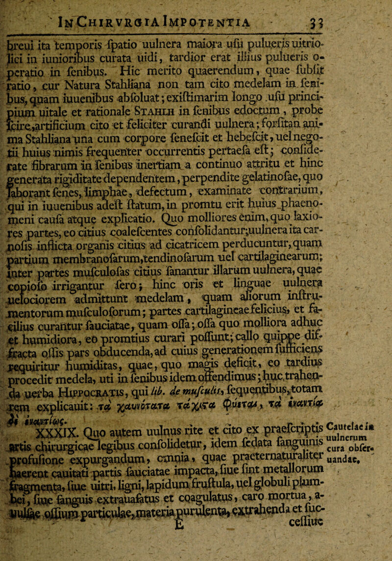 hreui ita temporis fpatio uulnera maiora uftt pulucris uitrio* Jici ia maioribus curata uidi, tardior erat illius pulueris o- pcratio in fenibus. Hic merito quaerendum, quae fublit ratio, cur Natura Stahliana non tam cito medelam in lem¬ bus, qpam iuuenibus abfoluat; exiftimarim longo .uiu princi¬ pium uitale et rationale Stahlh in fenibus edoctum, probe jfcire,artificium cito et feliciter curandi uulnera; fprfitan ani* ina Stahliana una cum corpore fenefcit et hebefdt, uel nego¬ tii huius mimis frequenter occurrentis peitaefa eft; confide- rate fibrarum in fenibus inertiam_a continuo attritu et hinc generata rigiditate dependentem, perpendite gelatinofae, quo . laborant (enes, limphae, defectum, examinate contrarium» qui in iuuenibus adeft ftaturn, in promtu erit huius ^phaeno¬ meni caufa atque explicatio. Quo molliores enim, quojaxio- res partes, eo citius coalefcentes confolidantur^uulneraitacar- nofis inflicta organis citius ad cicatricem perducuntur, quam partium membranolarum»tendino{arum nel cartilaginearum; fnter partes mufculofas citius fanantur 'illarum uulnera, quae copiofo irrigantur fero*, hinc oris et linguae uulnera uelociorem admittunt medelam, quam diorum initru- mentorum mufculoforum; partes cartOagineae felicius» cilius curantur fauciatae, quam offa; offa quo molliora auhuc - et humidiora, eo promtius curari poliunt; callo quippe du- fracta olfis pars obducenda, ad cuius generationem fumciens requiritur humiditas, quae,quo magis deficit, CQ tardiu# procedit medela, uti in lenibus idem oflendimus j fiue,trahen¬ da uetba Hippocratis, qui lib. de mufcuim feqpwflbus^totain rem explicauit: ja 04«W wqitxi# ; ^ *VXSUX. Quo ai^era uulnys rite et cito ac artis chirurgicae legibus confolidetur, idem ftflata fangumis cura ob^r- profufione expurgandum, empta » quae praeternatur auter uancjac# haerent cauitati partis fauciatae impacta, fiue liat metallorum fragmenta» fiue uitri, ligni, lapidum fruftula, uel globuli plum¬ bei , fiuc {anguis extrauafatus et cpagulatus, caro mortua , a- imliae ^u®tparticube7materia purutoat^i extrahenda etiuc-