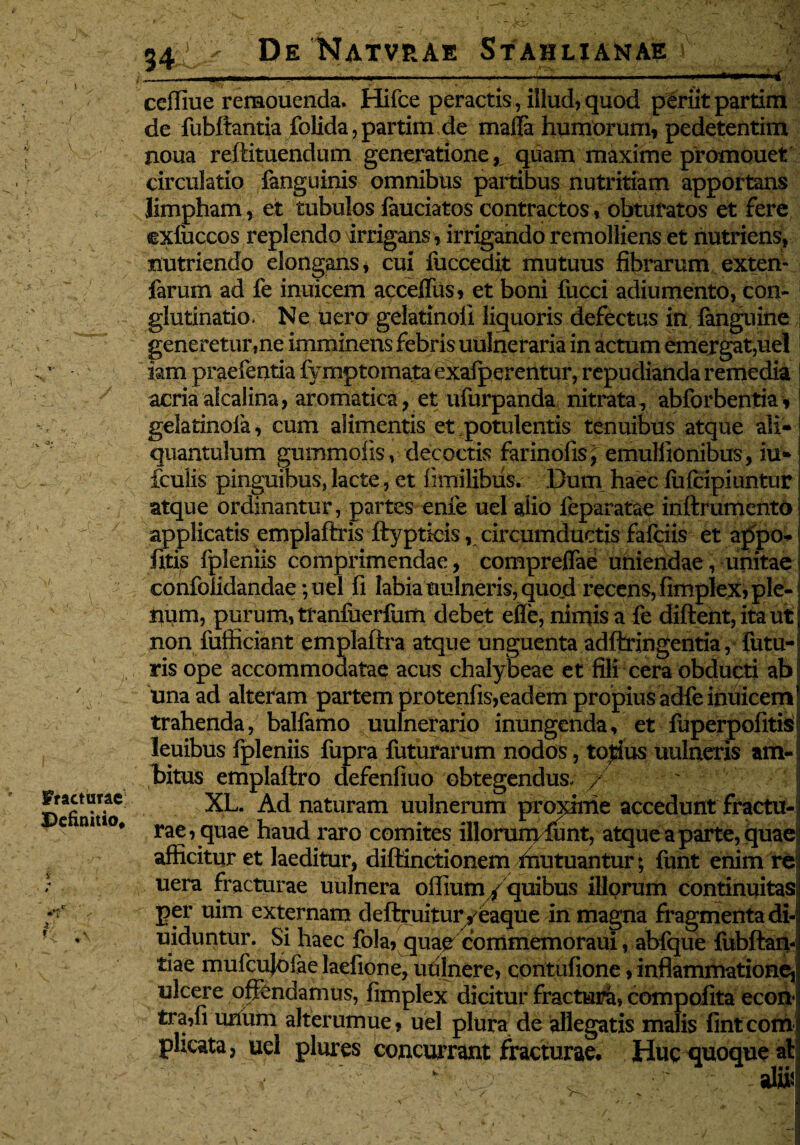 i V Fracturae Definitio* ceffiue remouenda. Hifce peractis, illud,quod periitpartim de fubftantia folida, partim de mafla humorum, pedetentim rioua reftituendum generatione,, quam maxime promouet circulatio fanguinis omnibus partibus nutritiam apportans limpham, et tubulos fauciatos contractos, obturatos et fere cxfuccos replendo irrigans , irrigando remolliens et nutriens, nutriendo elongans, cui fuccedit mutuus fibrarum exten- farum ad fe inuicem acceffus, et boni fucci adiumento, con¬ glutinatio. Ne uero gelatinoli liquoris defectus in fanguine generetur,ne imminens febris uulneraria in actum emergat,uel iam praefentia fymptomataexafperentur, repudianda remedia acria alcalina, aromatica , et ufurpanda nitrata, abforbentia, gelatinofa, cum alimentis er potulentis tenuibus atque ali¬ quantulum gummofis, decoctis farinofis, emullionibus, iu- fculis pinguibus, lacte, et fimilibus. Dum haec fufeipiuntur atque ordinantur, partes enie uel alio feparatae inftrumento applicatis emplaftris ftypticis, circumductis fafeiis et appo* fitis fpleniis comprimendae, compreflae uniendae, unitae confolidandae; uel fi labiauulneris, quod recens,fimplex,ple¬ num, purum, tranfuerfum debet efie, nimis a fe diftent, ita ut non fufficiant emplaftra atque unguenta adftringentia, futu¬ ris ope accommodatae acus chalybeae et fili cera obducti ab una ad alteram partem protenfis,eadem propius adfe inuicem trahenda, balfamo uulnerario inungenda, et fuperpolitis^ leuibus fpleniis fupra futurarum nodos, totius uulneris am¬ bitus emplaltro defenfiuo obtegendus- / XL. Ad naturam uulnerum proxime accedunt fractu¬ rae, quae haud raro comites illorum funt, atque a parte, quae afficitur et laeditur, diftinctionem ffiutuantur; funt enim re uera fracturae uulnera offium / quibus illorum continuitas per uim externam deftruitur , eaque in magna fragmenta di- uiduntur. Si haec fola, qiiae commemoraui, abfque fubftaiy tiae mufcujofae laefione, uftlnere, contufione > inflammatione, ulcere offendamus, fimplex dicitur fractura, compofita econ- tra,fi unum alterumue, uel plura de allegatis malis finteom plicata, uel plures concurrant fracturae. Huc quoque at v , , v‘ , alii^