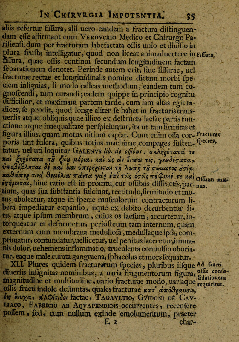 aliis refertur fifTura, alii uero eandem a fractura diftinguen- dam effe affirmant cum Verdvckio Medico et Chirurgo Pa- rifienfi, dura per fracturam labefactata offis unio etdiuiiioin plura frufta intelligatur, quod non liceat animaduertere in Fiflur^1 nffura, quae offis continui fecundum longitudinem factam feparationem denotet. Perinde autem erit, liue filTurae, uel fracturae rectae et longitudinalis nomine dictam morbi {pe¬ dem infignias, fi modo calleas methodum /eandem tum co- gnofeendi, tum curandi j eadem quippe in principio cognitu difficilior, et maximam partem tarde, cum iam altas egitra- ■'-> dices,fe prodit, quod longe aliter fe habet in fracturis trans- uerfis atque obliquis,quae illico ex deftructa laefae partis fun¬ ctione atque inaequalitate perfpiciuntur, ita ut tam firmitas et figura illius, quam motas uitium capiat. Cum enim offa cor- icturae poris fint fulcra, quibus totius machinae compages fuften- tatur, uel uti loquitur Galenvs iik de offdus: cr^^orccrd r$ \ y / io/ / \ i / tygOTCtTCt TU £ct)8 flO piCt, HCLt Qoq CCV UTTOi T1$, yStoOtfeiXot » V7To(3i(3\fJTCti 0$ KCti CIQV UTTStf^lfaU Ttj XoiTTtf TS (rdpLCLTOS KCt9ct7Ttg TiVCt SsfAtXlOL' 7Tct\tTCt ydg §7Ft TOl$ oVoT? 7TS (pOltt TS KCti Q^JU iftipiwrai, hinc ratio eft in promtu, cur offibus diffractis, par- nu™m tium, quas fua fubftantia fulciunt, rectitudo,firmitudo et mo¬ tus aboleatur, atque in Ipecie mufculorum contractorum 1£- . bera impediatur expanho, iiqUe ex debito deturbentur fi- ta, atque ipfum membrum, cuius os Iaefum, accurtetiir, in¬ torqueatur et deformetur? periofteum tam internum, quam externum cum membrana medullofa,medullaqueipfa,com¬ primatur, contundatur,uellicetur, uel penitus laceretur imma¬ nis dolor, uehemens inflammatio, truculenta conuulfio oboria¬ tur, eaque male curata gangraena, lphacelus etmorsfequatur. A XLI. Plures quidem fracturarum fpecies, pluribus iifque A<* diuerfis iniignitas nominibus,,a uaria fragmentorum figura, .conr<5~ magnitudine et multitudine, uario fracturae modo,aariaque ^q^1°”^ offi& fracti indole defumtas, quales fracturae kut dvoSfctvtriv, S $i$ ivv%cti otXtytniov factae, Tagavetio, Gvidoni de Cav- eiaco , Fabricio ab Aqvapendens occurrentes, recenfere poffem i fed, cum nullum exinde emolumentum, praeter E 2 ■: char- mm*