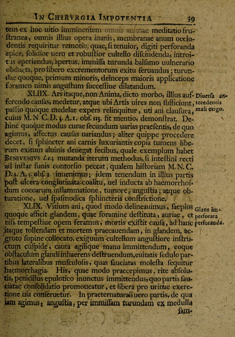 —»—fcW^jr «'no 'ni-,.^^.....^, .'r-TTTTn r*-~nriTwn ~ii -■ • • gj temex hoe uitio imminentem omnis aoknae meditatio fru- ftranea, omnis illius opera inanis, membranae anum occlu¬ dentis requiritur remotio, quae, fi tenuior, digiti perforanda apice, folidior uero et robuftior cultello difcindenda, introi* tus aperiendus, apertus, immifla turunda balfamo uulnerario obducta, pro libero excrementorum exitu feruandus; turun¬ dae quoque, primum minoris, deinceps maioris applicatione foramen nimis anguftum fucceffiue dilatandum. XLIIX. Ars itaque, non Anima, dicto morbo, illius auf-DIueffa an* ferendo caufas, medetur, atque ubi Artis uires non fiifficiunt > teccdentis paffio quoque medelae expers relinquitur , uti ani claufura,mali 0liSo* cuius M. N C.D, 3. A.i. obf 123. fit mentio, demonftrat De- N hinc quoque modus curae fecundum uarias praefentis, de quo - agimus, affectus caufas uariandus • aliter quippe procedere decet, fi fphincter ani carnis luxuriantis copia tumens libe¬ rum exitum aluinis denegat fecibus, quale exemplum habet Benivenivs l.f j mutanda iterum methodus, fi inteftini recti ad inftar funis contorfio peccat, qualem hiftoriam M.N.C D. 1. A*v ©b£ 2. inuenimus; idem tenendum in illius partis poft ulcera conglutinata coalitu, uel inducta ab haemorrhoh dum coecarum inflammatione, tumore, anguftia, atque ob¬ turatione, uel fpafmodica fphincteris conflrictione. XLIX. Vitium ani, quod modo delineauimus, faepius G|^ns quoque afficit glandem, quae foramine deftituta, auriae, et perforata nifi tempeftiue opem feramus, mortis exiftit caufa, kdharicj>crfo«io& itaque tollendam et mortem praecauendam, in glandem, ae¬ groto fupine collocato, exiguum cultellum anguftiore inftru- ctum cufpide, cauta agilique manu immittendum, eoque obftaculum glandi inhaerens definiendum,euitatis fedulo par¬ tibus lateralinus mufculofis, quas fauciatas molefta fequitur haemorrhagia* His, quae modo praecepimus, rite abfolu- tis, penicillus epulotico inunctus immittendus, quo partis lali¬ ciatae confolidatio promoueatur, et libera pro uri irae excre- flone ,uia confemetur. In praeternaturali uero partis, de qua iam agimust anguftia? per immiflam turundam ex medulla!