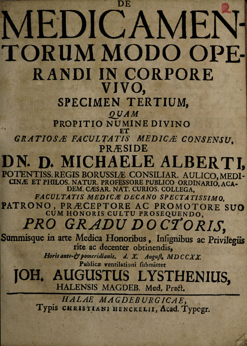 MEDICAMEN TORUM MODO OPE- RANDI IN CORPORE VJVO, SPECIMEN TERTIUM, QUAM PROPITIO NUMINE DIVINO ET GRATIOS/E FACULTATIS MEDICAE CONSENSU, PRJESIDE DN. D. MICHAELE ALBERTI, POTENTISS. REGIS BORUSSLE CONSILIAR. AULICO, MEDI¬ CINA ET PHILOS. NATUR. PROFESSORE PUBLICO ORDINARIO ACA- DEM. C/ESAR. NAT. CURIOS. COLLEGA, FACULTATIS MEDICJB DECANO SPECTATISSIMO, PATRONO, PRAECEPTORE AC PROMOTORE SUO CUM HONORIS CULTU PROSEQUENDO, PRO GRADU DO CTORIS, Summisque in arte Medica Honoribus, Infignibus ac Privilegiis rite ac decenter obtinendis, Horis ante-&pomeridianis. d. X. Augufit MDCCXX. Publici ventilationi fubmittet JOH* AUGUSTUS LYSTHENIUS, HALENSIS MAGDEB. Med, Pra£L HALAE MAGDEBURGICAE, Typis Christiani henckelii, Acad. Typegr. /