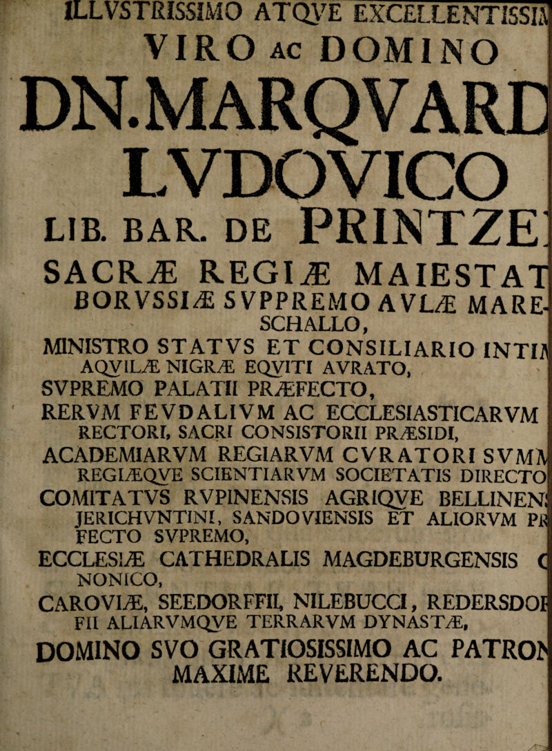 ILLVSTRISSIMO ATQVE EXCELLENTES» VIRO ac DOMINO LVDOVICO LIB. BAR. DE PRINTZE: SACRAE REGIiE MAIESTAT BORVSSI^E SVPPREMO AVL/H MARE- SCHALLO, MINISTRO STATVS ET CONSILIARIO INTO AQVILAL NIGRAL EQVITI AVRATO, - i SVPREMO PALATII PRAEFECTO, RERVM FEVDALIVMAC ECCLESIASTICARVM RECTORI, SACRI CONSISTORII PR/ESIDI, ACADEMIARVM REGIARVM CVRATORISVMM REGIvEQVE SCIENTIARVM SOCIETATIS DIRECTof COMITATVS RVPINENSIS AGRIQVE BELLINEnI JERICHVNTINI, SANDOVIENSIS ET ALIORVM Pi| FECTO SVPREMO, ECCLESIA CATHEDRALIS MAGDEBURGENSIS C NONtCO, CAROVI/E, SEEDORFFII, NILEBUCCI, REDERSDOI FIl ALIARVMQVE TERRARVM DYNAST/E, DOMINO SVO GRATIOSISSIMO AC PATRO!» MAXIME REVERENDO.
