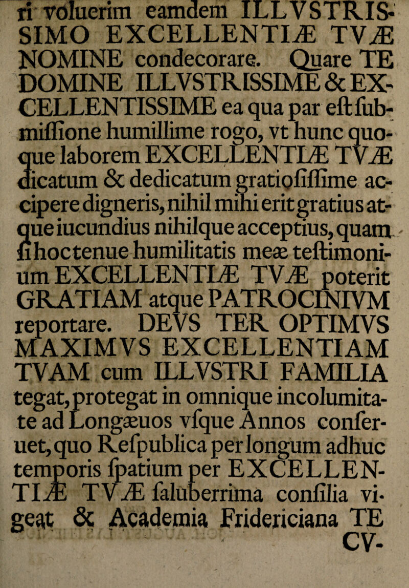 ri voluerim eamdem ILLVSTRIS- SIMO EXCELLENTIAE TVaE NOMINE condecorare. Quare TE DOMINE ILLVSTR1SSIME & EX¬ CELLENTISSIME ea qua par eftfub- miflione humillime rogo, vt hunc quo¬ que laborem EXCELLENTLE TVaE dicatum <3c dedicatum gratioliflime ac¬ cipere digneris, nihil mihi erit gratius at¬ que iucundius nihilque acceptius, quam fi hoc tenue humilitatis meae teftimoni- um EXCELLENTLE TV.E poterit GRATIAM atque PATROCINIVM reportare. DEVS TER OPTIMVS MAXIMVS EXCELLENTIAM TVAM cum ILLVSTRI FAMILIA tegat, protegat in omnique incolumita¬ te ad Longaeuos vfque Annos confer- uet,quo Refpublica perlongum adhuc temporis fpatium per EXCELLEN¬ TIAE TVaE faluberrima conlilia vi¬ ge# & Academia Eridericiana TE CV-