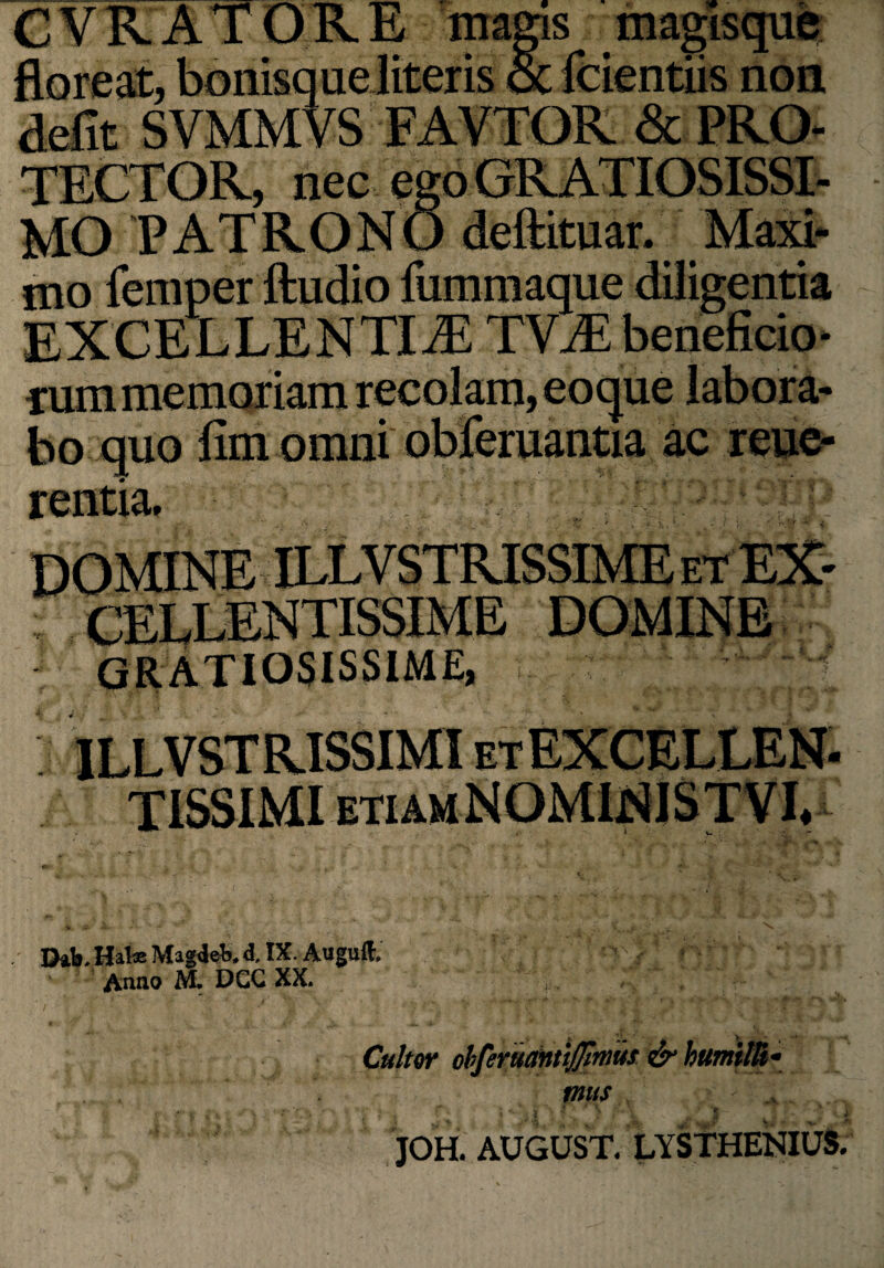 CVRATORE magis magisque floreat, bonisque literis oc fcientiis non defit SVMMVS FAVTOR & PRO- TECTOR, nec ego GRATIOSISSI¬ MO PATRONO deftituar. Maxi¬ mo femper ftudio fummaque diligentia EXCELLENTIA TVA beneficio¬ rum memoriam recolam, eoque labora¬ bo quo fim omni obferuantia ac reue- rentia, i., Jhb. Hala Magdet. d. IX. Auguft, Anno M. DGG XX. Culter obferucmtijjlmus & humilli¬ mus f\ 1 V ''' * ! * \ J - - C i JOH. AUGUST. LYSTHENIUS.
