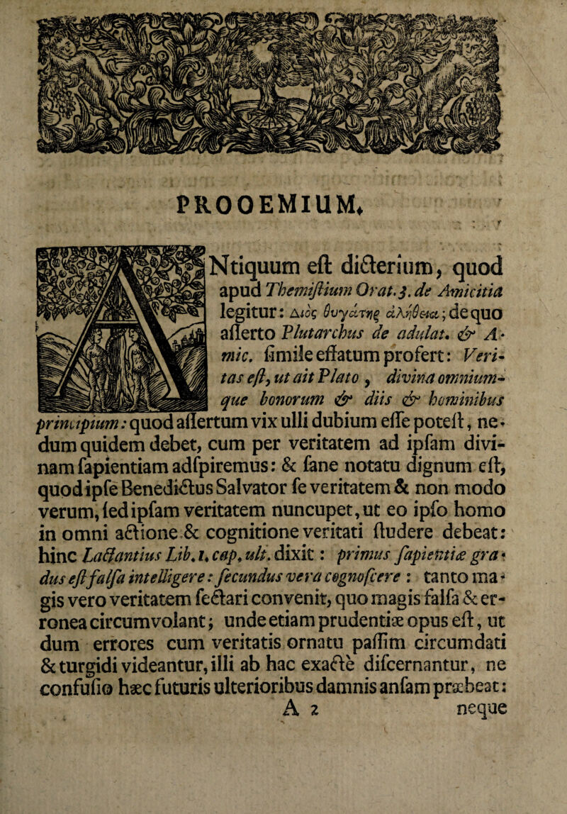 PROOEMIUM* • -v f Ntiquum eft di&erium, quod apua Themijtium Orat.}, de Amicitia legitur: Aiog Svyarti^ aKribeta.;dequo aflerto Flutar chus de adulat. & A - mic. fimile effatum profert: Veri¬ tas eft, ut ait Plato , divina omnium- que honorum •& diis & hominibus principium: quod aliertum vix ulli dubium efle potell, ne * dum quidem debet, cum per veritatem ad ipfam divi¬ nam fapientiam adfpiremus: & fane notatu dignum dl, quodipfe Benedicius Salvator fe veritatem & non modo verum, ledipfam veritatem nuncupet, ut eo ipfo homo in omni aftione & cognitione veritati (ludere debeat: hinc Pallantius Lib. i, cap, ult. dixit: primus fapientiie gra - dus eftfalfa inteliigere : fecundus vera cegnofcere : tanto ma • gis vero veritatem fe&ari convenit, quo magis falfa & er¬ ronea circumvolant; unde etiam prudentiae opus dl, ut dum errores cum veritatis ornatu padim circumdati & turgidi videantur, illi ab hac exade difcernantur, ne confufio haec futuris ulterioribus damnis anfam praebeat ;