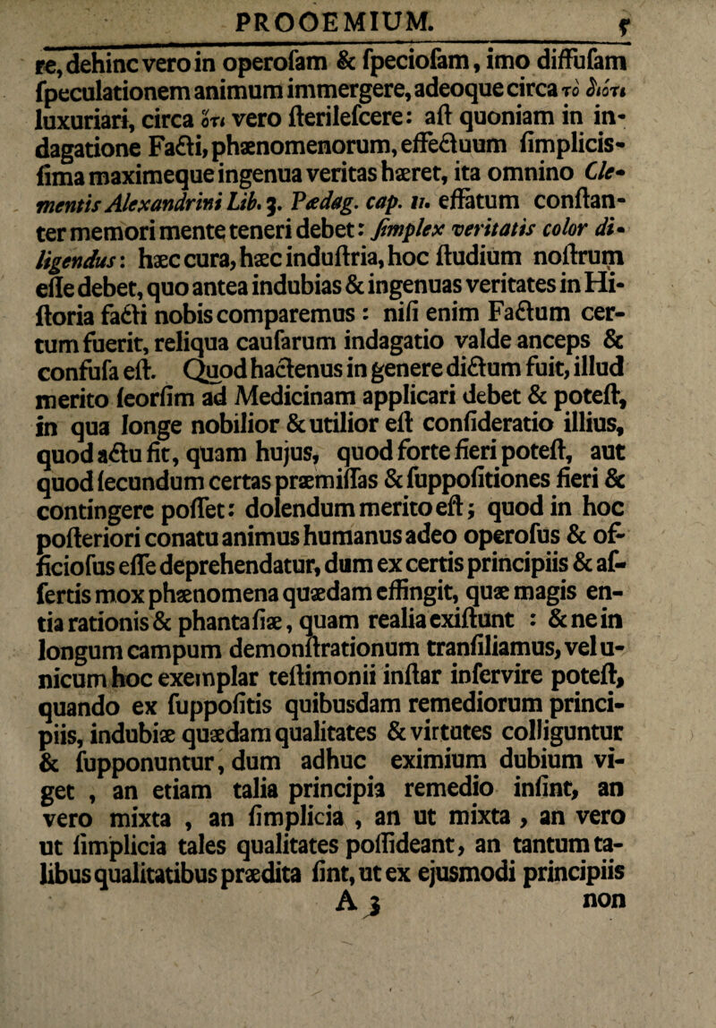 _____r re, dehinc vero in operofam & fpeciofam, imo difFufam fpeculationem animum immergere, adeoque circa T0 $ICTI luxuriari, circa on vero fterilefcere: aft quoniam in in¬ dagatione Fa£ti, phaenomenorum, effe£luum fimplicis- fima maximeque ingenua veritas haeret, ita omnino Cie- mentis Alexandrini Lih. 3. Peedag. cap. v. effatum conftan- ter memori mente teneri debet: fimplex veritatis color di¬ ligendus: haec cura, haec induftria, hoc ftudium noftrum efle debet, quo antea indubias & ingenuas veritates in Hi- ftoria fadi nobis comparemus: nifi enim Faftum cer¬ tum fuerit, reliqua caufarum indagatio valde anceps & confufa eft. Quod hactenus in genere diftum fuit, illud merito feorfim ad Medicinam applicari debet & poteft, in qua longe nobilior & utilior eft confideratio illius, quod a&u fit, quam hujus, quod forte fieri poteft, aut quod lecundum certas praemiffas & fuppofitiones fieri & contingere poflet: dolendum merito eft; quod in hoc pofteriori conatu animus humanus adeo operofus & of- ficiofus efle deprehendatur, dum ex certis principiis & af¬ fertis mox phaenomena quaedam eflingit, quae magis en¬ tia rationis &phantafiae, quam realiaexiftunt : &nein longum campum demonftrationum tranfiliamus,velu- nicum hoc exemplar teftimonii inftar infervire poteft, quando ex fuppofitis quibusdam remediorum princi¬ piis, indubiae quaedam qualitates & virtutes colliguntur & fupponuntur, dum adhuc eximium dubium vi¬ get , an etiam talia principia remedio infint, an vero mixta , an fimplicia , an ut mixta , an vero ut fimplicia tales qualitates poflideant, an tantum ta¬ libus qualitatibus praedita fint,utex ejusmodi principiis A 3 non