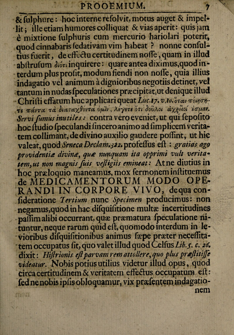 &fulphure: hoc interne refolvit, motus auget & impel* lit; ille etiam humores colliquat & vias aperit: quis jam £ mixtione fulphuris cum mercurio hariolari poterit, quod cinnabaris (edativam vim habeat ? nonne conful- tius fuerit, de effectu certitudinem noffe, quam in illud abftrufum hort inquirere: quare antea diximus,quod in - terdum plus profit, modum fiendi non nolfe, quia illius indagatio vel animum a dignioribus negotiis detinet, vel tantum in nudas fpeculationes pr£ecipitat,ut denique illud Chrifti effatum huc applicari queat Luc.t7. v.io. orav nro^on- •tt irdvrct to. ha,~a,%8svTci v/juv , Asysre oti oovAoi icfj.n. Servi fumus inutiles s contra vero eveniet, ut qui fepofito hoc ftudio fpeculandi fincero animo ad fimplicem verita¬ tem collimant, de divino auxilio gaudere poflint, ut hic valeat, quod Seneca Deciam.322. profeflus eft : gratias ago providentia divina, qua nunquam ita opprimi vult verita* temyut non magnis fuis vefligiis emineat: At ne diutius in hoc praeloquio maneamus, mox fermonem inftituemus de MEDICAMENTORUM MODO OPE¬ RANDI IN CORPORE VIVO, dequacon- fideratione Tertium nunc Specimen producimus: non negamus,quodinhac difquifitione multae incertitudines paflim alibi occurrant, quae praematura fpeculatione ni¬ tuntur, neque rarum quid eft, quomodo interdum in le¬ vioribus difquifitionibus animus faepe praeter neceffita- tem occupatus fit, quo valet illud quod Celfus Lib.f. c. 26. dixit: Htflrionis efl parvam rem attollere, quo plus praflitijfe videatur. Nobis potius utilius videtur illud opus, quod circa certitudinem & veritatem effe&us occupatum eft: fed ne nobis ipfisobloquamur, vix praefentem indagatio-