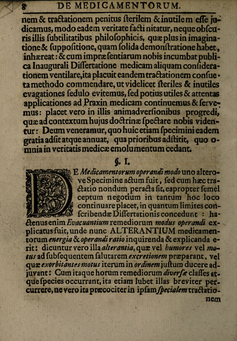 . . -r  • DE MEDICAMENTORUM. nem & tra&ationem penitus fterilem & inutilem efle ju-' dicamus, modo eadem veritate fa&i nitatur, neque obfcu- ris illis fubtilitatibus philofophicis, quae plus in imagina¬ tione & fuppofitione, quam folida demonfiratione habet, inhaereat: & cum impraefentiarum nobis incumbat publi¬ ca Inaugurali Dilfertatione medicam aliquam conudera- tionem ventilare,ita placuit eandem tra&ationem confue* ta methodo commendare, ut videlicet Heriles & inutiles evagationes fedulo evitemus, fed potius utiles & attentas applicationes ad Praxin medicam continuemus & ferve¬ mus : placet vero in illis animadverfionibus progredi, quae ad contextum hujus do&rinae fpe&are nobis viden¬ tur : Deum veneramur, quo huic etiam fpecimini eadem gratia adiit atque annuat, qua prioribus adftitit, quo o- mnia in veritatis medicae emolumentum cedant. $. I» E Medicamentorum operandi modo uno altero- ve Specimine a&um fuit, fed cum haec tra- ftatio nondum perafta fit, eapropter femel ceptum negotium in tantum hoc loco continuare placet, in quantum limites con- fcribendaeDiflertationisconcedunt : ha- ftenus enim Evacuantium remediorum modus operandi ex¬ plicatus fuit, unde nunc ALTERANTIUM medicamen¬ torum energia & operandi ratio inquirenda & explicanda e- rit: dicuntur vero ilh alterantia, qux vel humores vel mo¬ tus ad fubfequentem falutarem excretionem praeparant, vel quae exorbitantes motus iterum in ordinem juttum ducere ad¬ juvant : Cum itaque horum remediorum diverfie clafies at¬ que fpecies occurrant, ita etiam lubet illas breviter per¬ currere, ne vero ita praecociter in ipfam fpecialem traltatio- uetn v