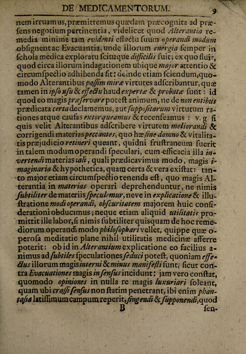 9 nem irruamus,praemittemus quaedam praecognita ad prae- fens negotium pertinentia, videlicet quod Alterantia re¬ media minime tam evidenti effe&u Tuum operandi modum obfignentac Evacuantia, unde illorum energia femper in fchola medica exploratu ici tu que difficilis fuit; ex quo fiiii r, quod circa iliorum indagationem ubique major attentio & circumfpe&io adhibenda fit i deinde etiam fciendum,quo¬ modo Alterantibuspajjitn mira virtutes adfcribantur, qu ae tamen in ipjb ufu & effeSu haud experta & probata funt: id quod eo magisprafervar e animum, ne de non entibus praedicata certa declamemus, aut fuppofitarum virtutum ra¬ tiones atque caulas extorqueamus &recenfeamus : v. g, fi quis velit Alterantibus adfcribere virtutem meliorandi & corrigendi materias peccantes, quo h x fine damno & vitalita¬ tis praejudicio retineri queant, quidni fruftraneum fuerit in talem modum operandi fpeculari, cum efficaci a illa in* evertendi materias tali, quali praedicavimus modo, magis i- maginaria & hypothetica, quam certa 8c vera exiftat: tan¬ to major etiam circumfpe&io tenenda eft, quo magis Al¬ terantia in materias operari deprehenduntur, ne nimis fubtiliter de materiisfpeculemur, ne ve in explicatione & illu- ftratione modi operandi, obfcuritatem majorem huic confi- derationiobducimus;neque etiam aliquid utilitati t.pro¬ mittit ille labor,fi nimis fubtiliter quisquam de hoc reme¬ diorum operandi modo philofopbari vellet, quippe quae o- perofa meditatio plane nihil utilitatis medicinae afferre poterit : ob id in Alterantium explicatione eo facilius a- nitnus ad fubtiles fpeculationesfeduci poteft, quoniam effe» 6ius illorum magis interni 8c minus manifeffi funt, ficut con¬ tra Evacuationes magis in fenfus incidunt: jam vero confiat, quomodo opiniones in nulla re magis luxuriari foleant, quam ubi craffifenfus non ftatim penetrant, ibi enim phan- tafta latiffimum campum reperit,fingendi &fupponendi,quod , B fen-