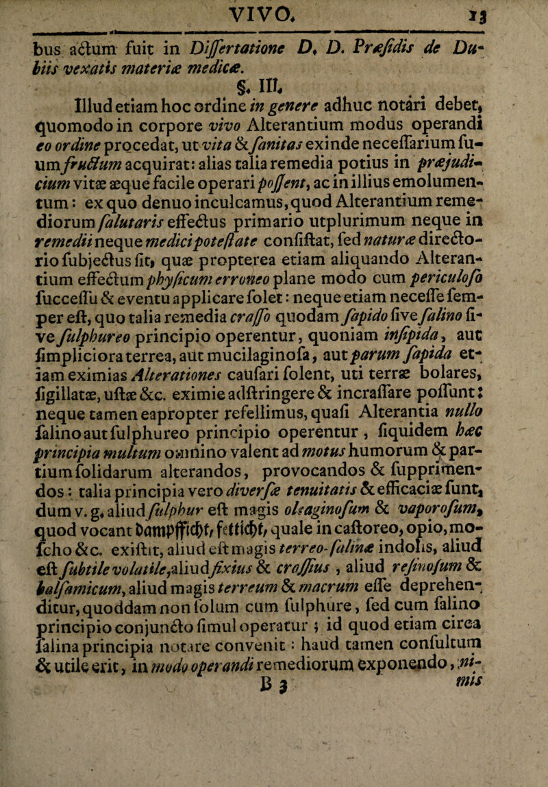 bus aCtum fuit in Differtatione D> D. Prffidis de Du* biis vexatis materies medices. §♦ m. Illud etiam hoc ordine in genere adhuc notari debet, quomodo in corpore vivo Alterantium modus operandi eo ordine procedat, ut vita & fanitas exinde neceflarium fu- xxmfruSum acquirat: alias talia remedia potius in pr<ejudi~ cium vitae aeque facile operari pojjent, ac in illius emolumen¬ tum : ex quo denuo inculcamus, quod Alterantium reme- Aioxxxm falutaris effe&us primario utplurimum neque in remedii neque me dici pote fi at e confiftat, led natur# directo¬ rio fubjeCtus fit, quae propterea etiam aliquando Alteran¬ tium effeClum phy(tcum erroneo plane modo cum periculofo fucceflii & eventu applicare folet: neque etiam neceffe fem- per eft, quo talia remedia craffo quodam fapido five falino fi- ve fulphureo principio operentur, quoniam infipida, aut fimpliciora terrea, aut mucilaginofa, aut parum fapida et¬ iam eximias Alterationes caufari folent, uti terrae bolares, figillatae, uftae &c. eximie adftringere& incrafiare poliunt X neque tamen eapfopter refellimus, quali Alterantia nullo falino aut fulphureo principio operentur, fiquidem h#c principia multum omnino valent ad motus humorum par¬ tium folidarum alterandos, provocandos & fupprimen- dos: talia principia vero diverfie tenuitatis & efficaciae funt* dum v. g* aliudfulphur eft magis oleaginofum & vaporofum% quod vocant J>ampffidE>h fettic&t/ quale in caftoreo, opio, mo- fcho &c, exiftit, aliud eft magis terreo fdlinee indolis, aliud eft fubtile volatile fixius & crajfms , aliud refino/um & balfamicum^Yixi&mapsterreum&macrum efie deprehen¬ ditur, quoddam non folum cum tulphure, fed cum falino principio conjunCto fimul operatur $ id quod etiam circa lalina principia notare convenit: haud tamen confultum & utile erit, in modo operandi remediorum exponendo, fli- 13 3 ms