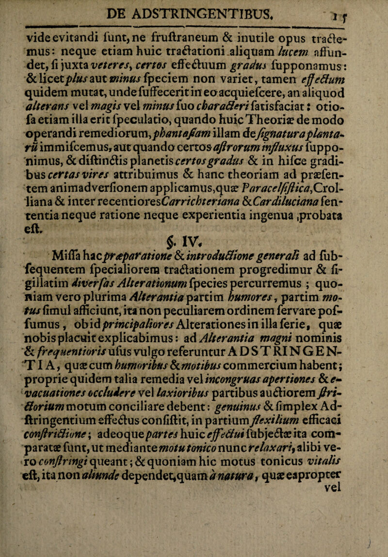 u vide evitandi funt,ne fruftraneum & inutile opus trade¬ mus: neque etiam huic tradationi.aliquam lucem affun¬ det, fi juxta veteres^ certes effeduum gradus fupponamus i & licet aut minus fpeciem non variet, tamen effettum quidem mutat,undefuffecerit in eoacquiefcere, an aliquod alterans vel magis vel minus jfuo cbaratteri fatisfaciat: otio- fa etiam illa erit fpeculatio, quando huic Theoriae de modo operandi remediorum,phantafiam illam de(ignaturaplanta¬ tu immifcemus, aut quando certos aftroruminfluxus fuppo- nimus, & diffindis planetis certos gradus & in hifce gradi¬ bus certas vires attribuimus & hanc theoriam ad praefen- tem animadverfionem applicamus,quae faracelfiftica, Crol- liana & inter recenti oresCarrichteriana IkCardilucianakn- tentia neque ratione neque experientia ingenua .probata eff . & IV, Miffa praeparatione & introduttione generali ad fiib- fequentem fpecialiorem tradationem progredimur & fi- gillatim dtverfas Alterationum fpecies percurremus ; quo¬ niam vero plurima Alterantia parti m humores, partim mo- tus fimul afficiunt, ita non peculiarem ordinem fervare pof- fumus, obidpmrip^/iomAlterationesinillaferie, quae nobis placuit explicabimus: ad Alterantia magni nominis & frequentioris ufus vulgo referuntur A D S T RIN G E N- TIA, quae cum humoribus&motibus commercium habent; proprie quidem talia remedia vel incongruas apertiones & e- vacuationes occludere vel laxioribus partibus audiorem ftri- ttorium motum conciliare debent: genuinus & fimplex Ad- ftringentium effedus confidit, in partium flexilium efficaci conftrtttiune; adeoquepartes huic effettui fubjedae ita com¬ paratae funt, ut mediante motu tonico nunc relaxari, alibi ve¬ ro conflrmgi queant ;& quoniam hic motus tonicus vitalis eft, ita non atimde dependet,quam d natura, quae eapropter