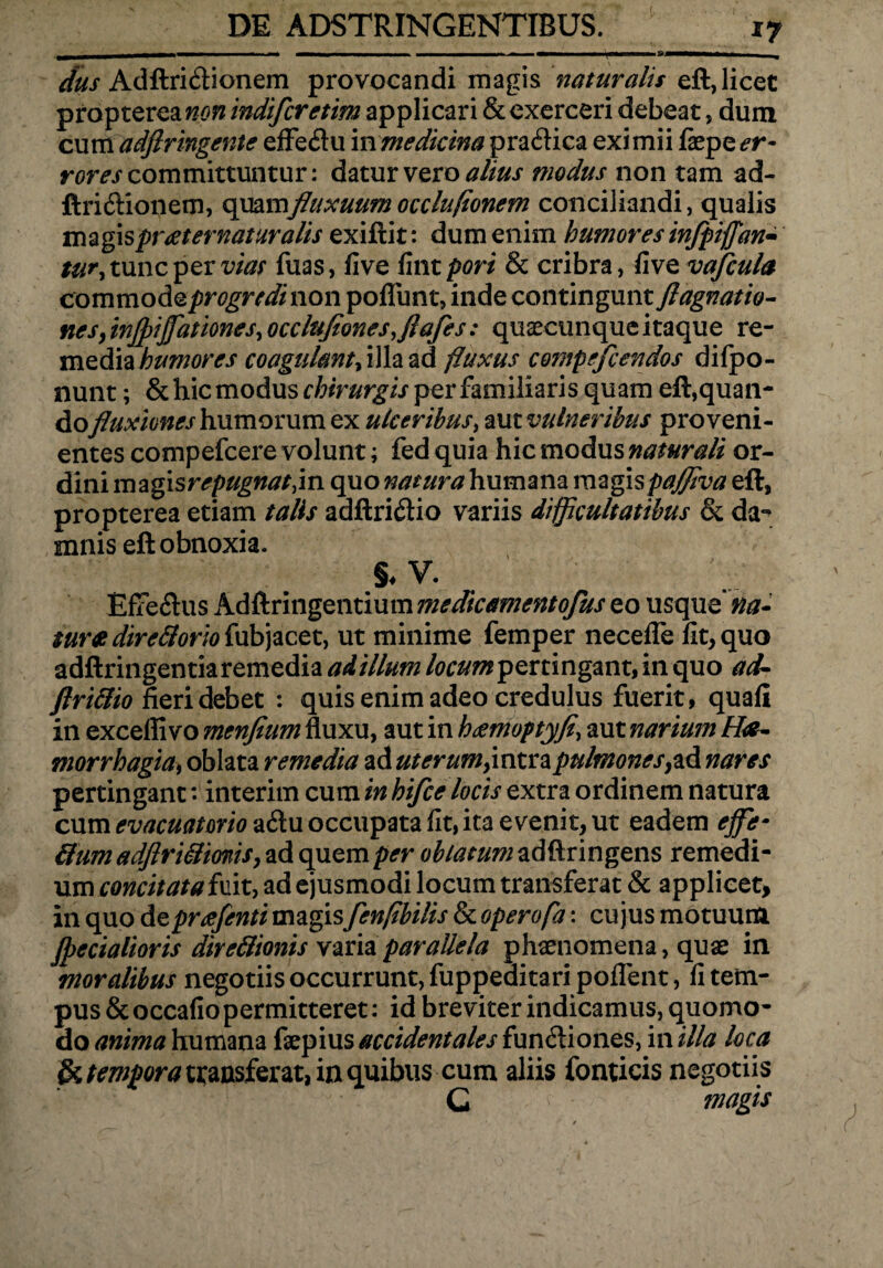 dus Adftri6tionem provocandi magis naturalis eft, licet propterea non indifcretim applicari & exerceri debeat, dum cum adflringente effetftu in medicina praflica eximii faepe er¬ rores committuntur: datur vero alius modus non tam ad- ftri&ionem, quamfluxuumocclufionem conciliandi, qualis magis proet ematur alis exiftit: dum enim humores infpiflan- tu^y tunc per vias fuas, five fint pori & cribra, fi vQvafcula commodo.progredinon pofliint, inde contingunt ftagnatio¬ nes, injpijjattonesy occlufionesyflafes: quaecunque itaque re¬ media humores coagulant, illa ad fluxus compefcendos difpo- nunt; & hic modus chirurgis perfamiliaris quam eft,quan- Aofluxiones humorum ex ulceribus, aut vulneribus proveni¬ entes compefcere volunt; fed quia hic modus naturali or- dini magisrepugnatjn quo natura humana magispaffiva eft, propterea etiam talis adftri&io variis difficultatibus & da-* mnis eft obnoxia, §•¥. Effe6his Adftringentium ms dic ament ofus eo usque’ na¬ tur# direftorio fubjacet, ut minime femper necefle fit, quo adftringentia remedia ad illum locum pertingant, in quo ad- flri&io fieri debet : quis enim adeo credulus fuerit, quafi in exceffi vo menfium fluxu, aut in hdemoptyfe, aut narium Ha- morrhagiay oblata remedia ad uterum, intra pulmonesyad nares pertingant: interim cum in hifce locis extra ordinem natura cum evacuatorio a<ftu occupata fit, ita evenit, ut eadem effe* &um adftriSmis, ad quem per oblatum adftringens remedi¬ um concitata fuit, ad ejusmodi locum transferat & applicet, in quo depreefenti magis fenflbilis & operofa: cujus motuum Jpecialioris direftionis varia parallela phaenomena, quae in moralibus negotiis occurrunt, fuppeaitaripoflent, fi tem¬ pus & occafio permitteret: id breviter indicamus, quomo¬ do anima humana faepius accidentales fun6lion.es, in illa loca & tempora transferat, in quibus cum aliis fonticis negotiis G magis