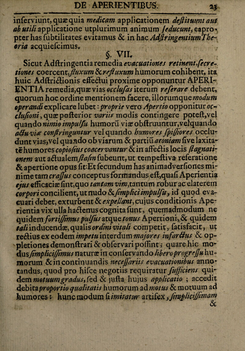 2$ inferviunt, quae quia medicam applicationem deflituunt aut ab utili applicatione ucplurimum animum /educunt itapro^ pter has fubtilitates evitamus & in hac AdjlringentiumThe¬ oria acquiefcimus. §. VII. Sicut Adftringentia remedia evacuationes retinent,fecre- tiones coercent,fluxumScrefluxum humorum cohibent, ita huic Adflri<3ionis effe&ui proxime opponuntur APERI¬ ENTIA remedia,quae vias occlufas iterum referare debent, quorum hoc ordine mentionem facere, illorumque modum operandi explicare Iubet:proprie vero Apertio opponitur oc~ ctuftoni, quaepofterior variis modis contingere poteft,vel quando nimio impulfu humoru viae obliniuntur, velquando aftuvice conftringuntur vel quando humores fpiffiores occlu- te humores copiofius coacervantur ol in afferiis locis fi agnati- onem aut ariualemy?tf/^fubeuntrut tempeftiva- referatione & apertione opus fit:Et fecundum has animadverfiones mi¬ nime tam crajjus coflceptusfbrmandus efi,quaii Aperientia ejus efficaciae iInt,quo tantam vim,tantum robur ac elaterem corpori concilient, ut nudo &flmplici impulfu , id quod eva¬ cuari debet, exturbent & expellant, cujus conditionis Ape¬ rientia vix ulla hariemis cognita lunt , quemadmodum ne quidemfortijjimuspulfusatogietonus Apertioni, & quidem tali inducendae, qualis ordini vitali competit, fatisfacit, ut reriius ex eodem impetumterdxxmwajores infarttus & op- pletionesdemonftrari&oblervari poffint j quare hic mo- dusJimpliciJJimus naturae m confer vando liberoprogrejju hu¬ morum & in continuandis neceffariis evacuationibus anno¬ tandus, quod pro hifce negotiis requiratur fujflciens qui¬ dem motuum gradus y fed & jufta hujus applicatio ; accedit debita proportio qualitatis humorum ad motus & motuum ad humores; hunc modum ii imitatur artifex ,fimplicijflmam &