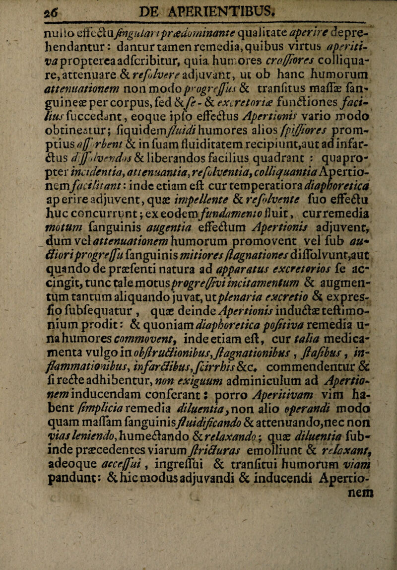 s6 PE APERIENTIBUS,_ nullo effeClufingnLartpreedominante qualitate aperire depre¬ hendantur: dantur tamen remedia, quibus virtus aperiti- Vtfproptercaadfcribitur, quia humores crofftores colliqua- re,attenuare Sirefolvereadjuvant, ut ob hanc humorum attenuationem non modo progreffus & tranfitus m a fise fan- guineae per corpus, fed &/r- & excretoria fun&iones faci- lius fuccedant, eoque ipfo effeCtus Apertionis vario modo obtineatur; fiquidemfluidihumores alios fpijfiores prom¬ ptius affurbent & in fuamfluiditatemrecipiuntraut ad infar¬ ctus djfuvendos & liberandos facilius quadrant : quapro¬ pter incidentia, attenuantia, refolventia, colliquantia Apertio¬ nemfacilitant: inde etiam efi: cur temperatiora diapnoretica ap erire adjuvent, quae impellente & refdvente fuo effeCtu huc concurrunt; ex eodem fundamento fluit, curremedia motum fanguinis augentia effeCtum Apertionis adjuvent, dum vel attenuationem humorum promovent vel fub au* ffioriprogrejfu fanguinis mitiores flagnationes diflhlvunr7aut quando de praefenti natura ad apparatus excretorios fe ac* cingit, tunc tale motus progrejjivi incitamentum & augmen¬ tum tantum aliquando juvat, ut plenaria excretio & expres- fio fubfequatur , quas deinde Apertionis induCtae teftimo- nium prodit: & quoniam diaphoretica pojitiva remedia u- na humores commoventy inde etiam eft» cur talia medica¬ menta vulgo in objlr ultionibus, fl agnationibus, flafibus, in¬ flammationibus, infarIlibus,fcirrhis &c, commendentur & li reCte adhibentur, non exiguum adminiculum ad Apertio- «^inducendam conferant: porro Aperitivam vini ha¬ bent (implicia remedia diluentia, non alio operandi modo quam maflam fanguinisflnidificando & attenuando,nec non yias leniendo, humetando & relaxando; quae diluentia fub- inde praecedentes viarum ftri&uras emolliunt & relaxant, adeoque accejfui, ingreflui & tranfitui humorum viam pandunt: & hic modus ad ju vandi & inducendi Apertio¬ nem