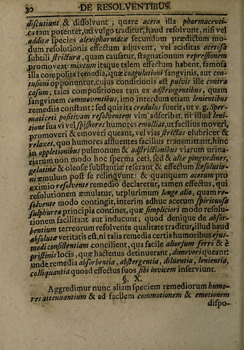 50 -DE RESOLVENTIBOS; . , -- r — - 1 .. ■ ■ i ■-■■■■ ■■■■ IT TL - difiutimt & diffolvunt ; quare aceta illa pbarmacevti- Ca tam potenter,uti vulgo traditur, haud refolvunt, nifi vel addita fpecies alexipbarmdca fecundum praedictum mo¬ dum refolutionis effeftum adjuvent, vel additas acetcfa fubtili flrictura, quam caufacur, ftagnationum repreffibnem promoveat: mixtum itaque talem effectum habent, famofa illa compofita remedia, quae coagulationi fangvinis, aut con- tufioniopponuntur,cujus conditionis eft pulvis ille contra cafunr, tales compofitiones tam ex adflringentibus, quam fangvinem commoventibus, imo interdum etiam lenientibus remediis conftant: fed quis ita credulus fuerit , ut v. g. Sper¬ matice ti pofitivam refolventem vinfadfcribat, ni illud leni- tione fua vi vel fpijjtores humores emolliat,ut facilius moveri, promoveri & emoveri queant, vel vias ftritlas elubricet & relaxet-, quo humores affluentes facilius transmittant,hinc in oppletionibus pulmonum & adjlriclionibus viarum urina¬ riarum non modo hoc fperma ceti, fed kaliapmgvedines, oelatina & oleofe fubftantiae referant & effeflum Refolutio- ni aemulum poft fe relin^vunt: & quanquam acetum pro eximio refolvente remedio declaretur, tamen effectus, qui refolutionem aemulatur, utplurimum longe alio, quam re- (blvente modo contingit, interim adhuc acetum fpirituofa fulpburea principia continet, quae fimpliciori modo refolu¬ tionem facilitant aut inducunt; quod denique de abfor- bentium terreorum refolvente qualitate traditur,illud haud ab fo lutee veritatis eft.ni talia remedia certis humoribus ejus¬ modi confidentiam concilient, qua facile aliorjum ferri & e mflinis locis, quae haCtenus detinuerant, dimoveri queant: unde remedia abfbrbentia, abjfergentia, diluentia, lenientia, colliquantia quoad effedus fuos fibi invicem inferviunt. ■ §. X. Aggredimur nunc aliam fpeciem remediorum humo¬ res attenuantium & ad facilem commotionem k emotionem difpo-