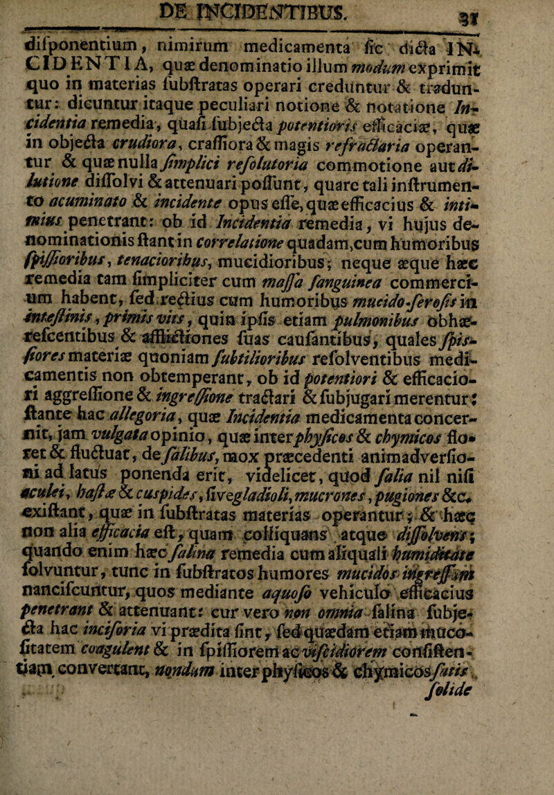 dif ponentium, nimirum medicamenta fic di$a IN* CID ENT1 A, qua* denominatio illum modum primit quo in materias fubftratas operari creduntur & tradun¬ tur; dicuntur itaque peculiari notione & notatione lnT cidentia remedia', quaii lubjeCta potentioris efficaciae, quae in obje&a crudiora, craffiora& magis refra&aria operan¬ tur & quae nulla fimplict refolutoria commotione aut di~ lutione diflol vi & attenuari poflunt, quare tali inftrumen- to acuminato & incidente opus efle, quae efficacius & inti* tntus penetrant; qb id Incidentia remedia, vi hujus de¬ nominationis ftantin correlatione quadam,cum humoribus fpiffj oribus, tenacioribus, mucidioribus; neque aeque haec remedia tam fimplicicer cum maffd /anguinea commerci¬ um habentr ied re$ius cum humoribus mucido fer ofisin in te/linis, primis vits, quin ipfis etiam pulmonibus obhae- refceritibus & afflictiones fuas cauiantibus, quales fpis- fiores materiae quoniam fubtilioribus refolventibus medi¬ camentis non obtemperant, ob id potentiori & efficacio- n aggreffione & ingreffione traClari & fubjugari merentur: Itante hac allegoria, quae Incidentia medicamenta concer¬ nit, jam vulgataopinio, quae im&tphyficos & cbymicos flo* ret& fluCluat, Azfatibus, mox praecedenti animadverfla- m ad latus ponenda erit, videlicet, quod falia nil nifi aculei, bajl<e8t cuspides, fivzgladioli, mucrones, pugiones &c* cxiftant, quae in fubflratas materias operantur; & haeq non alia efficacia eft, quam colliquans atque diffbfaem% quando enim haec fatim remedia cum aliquali humidkate folvuntur, tunc in fubftratos humores mucidos iriweffm nancifcuntur, quos mediante aquofo vehiculo efficacius penetrant & attenuant; cur vero non omnia fattm fubje- Cta hac inciforia vi praedita {inty fed quaedam eriaihtuucd- fitatem coagulent & in fpiffiorem ac wfcidiorem confiften- tiaipi' convertant, nondum inter phyiicos & ch%mic6sfatis folide