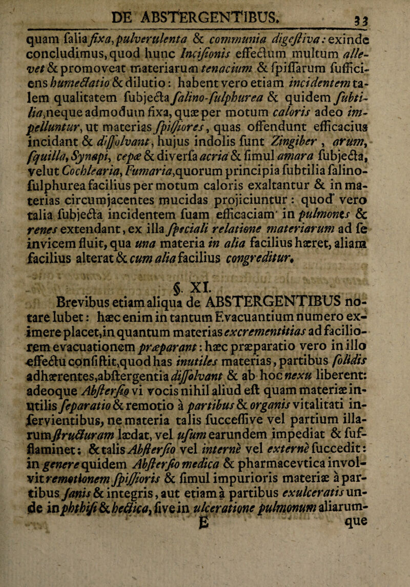 quam faliafixa, pulverulenta & communia digefliva: exindc concludimus, quod hunc Incifionis effectum multum alle¬ vet & promoveat materiarum tenacium &fpiffarum fuffici¬ ens humedatio & dilutio: habent vero etiam incidentem ta¬ lem qualitatem fubjecta falino-fulphurea 8c quidem fubti- feneque admodum fixa, quae per motum caloris adeo im¬ pelluntur,\xt materias fpiffiores, quas offendunt efficacius incidant & diffolvant, hujus indolis funt Zingiber , arumy fquilla, Sympi, cepa & diverfa acria h. fimul amara fubjeda, velut Cochlearia, Fumaria,quorum principia fuhtilia falino- fulphurea facilius per motum caloris exaltantur & in ma¬ terias circumjacentes mucidas projiciuntur: quod’vero talia fubjefta incidentem fuam efficaciam' in pulmonts & renes extendant , ex illa fpeciali relatione materiarum ad fe invicem fluit, qua una materia in alia facilius haeret, aliam facilius alterat & cum ^facilius congreditur* § XI. Brevibus etiam aliqua de ABSTERGENTIBUS no¬ tare lubet: haec enim in tantum Evacuantium numero ex¬ imere placet,in quantum mixstizsexcrementttias adfacilio- retn evacuationem praeparant: haec praeparatio vero in illo effe£uconfiftit>quodhas inutiles materias, partibus (olidis adhaerentes,abftergentia<^i/iww* & ab \vocnexu liberent: adeoque Abfterfi$ vi vocis nihil aliud eft quam materiae in¬ utilis feparatioSc remotio a partibus & organis vitalitati in¬ fer vientibus, nemateria talis fucceflive vel partium illa- vax&flruduram laedat, vel #/#/»earundem impediat &fuf- flaminet; & talis Abfterjio vel interne vel externe (ucce&it: in genere quidem Abfierfio medica & pharmacevtica invol¬ vit remotionem fpijjioris & fimul impurioris materiae a par¬ tibus Janis&c integris, aut etiam a partibus exulceratis un¬ de in phthi/i&L heflica, fi ve in ulceratione pulmonum aliarum- £ que