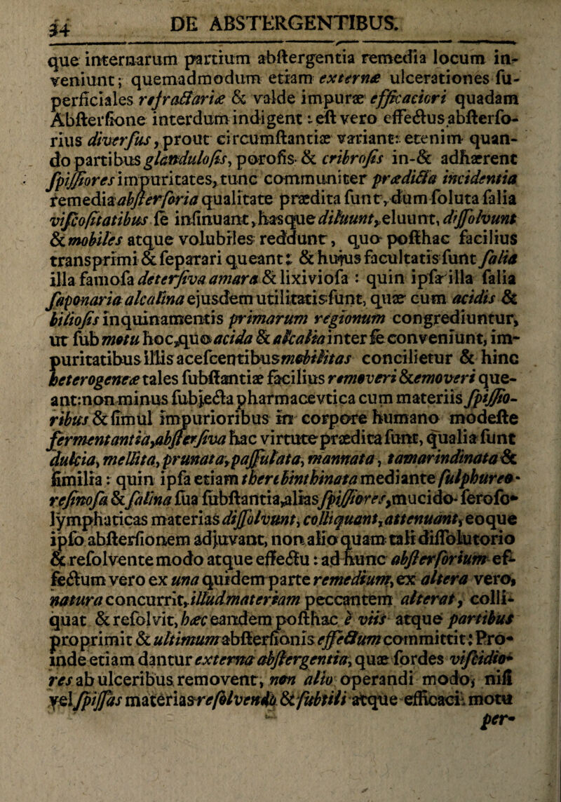 que internarum partium abftergentia remedia locum in- veniunt; quemadmodum etiam extern* ulcerationes fu- perficlales njrafiaritf & valde impurae efficaciori quadam Ab fler fio ne interdum indigent teft vero effe&usabfterfo- rius diverfus, prout circumftantiae variant: etenim quan¬ do partihus glandulo/is, porofi$>& cribrofis in-& adhaerent fpijfioresimpuritates>tunc communiter pr<zdi&a madentia temediaakjrerforia qualitate praedita funtvdum foluta falia vifcofitatibm (e infmuant ,hasquediluunt ye\xu\m, drjfolvunt &.mobi/es atque volubiles reddunt, quo pofthac facilius transprimi & feparari queant; & hujus facultatis funt falia i\\&{m\okdeterfivaamara&Y\xivioh : quin ipfarilla falia faponaria alea Ena e)\isdvm utilitatisfunt, quae- cum acidis & btliofis inquinamentis primarum regionum congrediuntur, ut fub motu hoc^qu & acida St a kalia inter le conveniunt, im¬ puritatibus illis acefcentibus»2^///’/tf / concilietur & hinc ieterogeneee tales fubffantiae facilius removeri Stemoveri que- antrnon minus fub*e$a pharmacevtica cum materiis fpijjio- ribus Scfimiil impurioribus in corpore humano modefte fermentantiayabjferfva hac virtute praedica funt, qualia funt dulcia, mellita, prunatafpajfulata, mannata, tamarindinata & jSxnilrar quin ipfa etiam tbertbinthinata mediante fulphuree * refinofa & faf/na£m fiibftantia^liasfpiffioreSyxmQido- ferofo* lymphaticas materiasdijjolvmt, colhquantrattenuant, eoque ipfo abfterfionem adjuvant, non alio quam tali diflblutorio & refolventemodo atque effeitu: ad hunc abjlerforium ef- fe&um vero ex una quidem parte remedium\ ex altera vero, natura concurrity illudmateriam peccantem alterat, colli- quat & refolvit, b<ec eandem pofthac e viis atque1 partibus proprimi t & ultimumzb&etfianis ejfe&um corn mi tti t: Pro¬ inde etiam dantur externa abftergentia, que fordes vifiidio- res ab ulceribusremovent, non alto operandi modo* nili yelfpijfds materia&refblven4b atque efficaci: motu per*