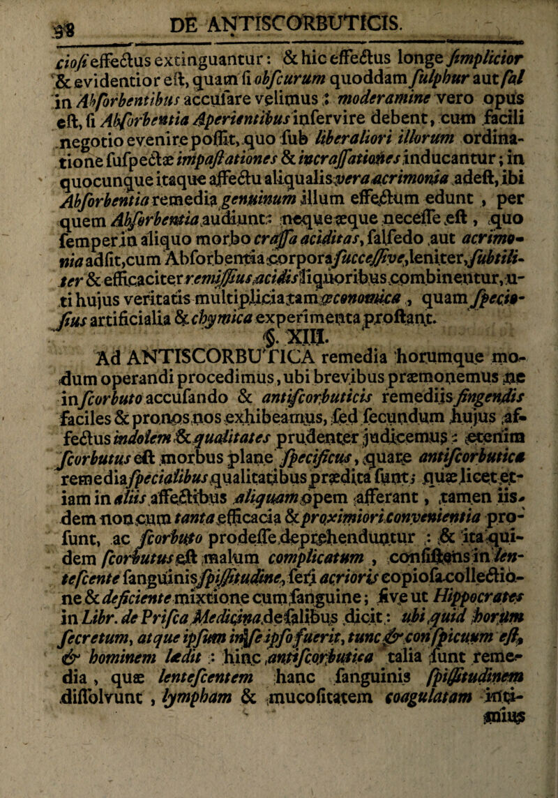rio/effe&us extinguantur: & hic effe<ftus longe fimplicior & .evidentior eft, quam fi obfcurum quoddam fulphur autfal in Ahforbentibus accufare velimus% moderamine vero opus eft>fi Abforbentia Aperientibusinfervire debent, cum facili negotio evenire poflit> quo fub liberaliori illorum ordina¬ tione fufpetlae impaft at tones & mrajfatiofres inducantur; in quocunque itaque ajffeftu aliquzlisyeraacrimonia adeft, ibi Abforbentia remediagenuinum illum efFeyfltum edunt , per quem AbforbemMm&mnt:- ncqueaeque necefTeeft > quo femperin aliquo morbo craffa ariditas,falfedo .aut acrimo- w/^adfit,cumAbforbeiitiaiCorporay«^#yr,ieniter>y«^//7/. & elRcaciter^//^#^^^ ti hujus veritatis mnltipim^m^conmika , quam fpecio- fius artificialia hctymka experimenta proflant* Ad ANTISCORBUT1CA remedia horumque mo¬ dum operandi procedimus, ubi brevibus praemonemus tie in/?or£#/0accufando & antifcorbuticis remediis fingendis faciles & proapsnos exhibeamus, fed fecundum hujus af* fedus indolem & qualitates prudenter judicemur ? ^etenim fcorbutus eft morbus jplane fperificus, quare antifcorbutica remedia^r/<afi^«/qualitatibuspr?editafunti quae,licet jet- iam in<f/i/V affe£Hbus aliquam®pem ^afferant, tamen iis* dem noneum ftfwtavefficacia & proximiori convenientia pro- funt, ac jfcorbuto prodeiTe deprehenduntur ; & ita qui¬ dem fcorbutus eft malum complicatum , coufifl&iisin len¬ te fcente fanguinis^^^^^feri acrioris eopiofacolledid- ne & deficiente mixtione cum;ianguine; jfivp ut Hippocrates in Libr. de Prifta MedirinaAefzlibus dicit; ubi quid frortim fecretum, atque ipftm irffeiffofuerit, tuncfsrcorifpicuum ejl* & hominem Uedit ; hinc antifcorbutica talia funt reme^ dia , quae lentefcentem hanc fanguinis fpiffttudinem .diffolvunt , hmpham & mucofitatem coagulatam kfti- * ‘ mu®