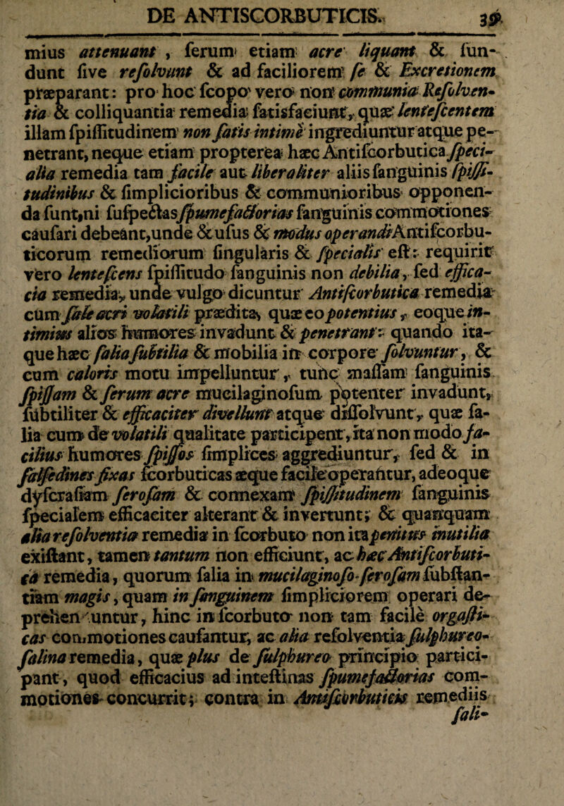 mius attenuant , ferum etiam acre liquant & fun¬ dunt live refolvunt & ad faciliorem [e & Excretionem praeparant: pro hoc fcopo' vero non communia Refolven» tia oc colliquantia remedia fatisfaciunty quae- lenfefccntem illam fpiffitudinem non fatis /w//'w^ingrediunturatqiie pe¬ netrant, neque etiam propterea hxc Antifeorbutica^a- alia remedia tam facile aut liber aliter aliis fanguinis fpiffi- tudinibus & limplicioribus & communioribus opponen¬ da funt»ni fufpe&asfpumefa&orim fanguinis commotiones caufari debeant,unde &ufus & modus operandiAntifcorbu- ticorum remediorum lingularis & fpecialis eft: requirit vero lentefcens fpiffitudo fanguinis non debilia Y fed effica¬ cia remedia* unde vulgo dicuntur Antifcorbutica remedia: cum faieacri volatili praeditas quae zo potentius f eoque/»- timim alios hirmoresinvadunt & penetrant $ quando ita¬ que haec faliafuhtilia & mobilia in corpore falvuntur , & cum caloris motu impelluntur r tuhc maflam fanguinis fpijjam & ferum acre mueilaginofum patenter invadunt, fu bt ili ter & efficaciter divellunt' atque diflblvunt* quae fa¬ lia cum de volatili qualitate participent ,ita non rriodo fa¬ cilius humores fpiffos fimplices aggrediuntur, fed & in falfedinesfixas fcorbuticas aeque facifeoperahtur, adeoque dyfcraliam ferofam & connexam fpijjttudinem fanguinis fpecialem efficaciter alterant & invertunt; & quanquam alia refolventia remediar in Icorbuto non ita penum inutilia exiftant, tamen tantum non efficiunt, ac hxcMtifcorbuti- ta remedia, quorum falia in mucilaginofo ferofam tiam magis, quam in fanguinem fimpliciorem operari de- prehen -untur, hinc in fcorbuto non tam facile orgafii- cas commotiones caufantur, ac aha refolventia fulphureo* falinaremedia, quae plus de Julphurea principio partici¬ pant, quod efficacius ad inteflinas fpumejakorias com¬ motiones concurrit; contra in Antsfionbuticis remediis