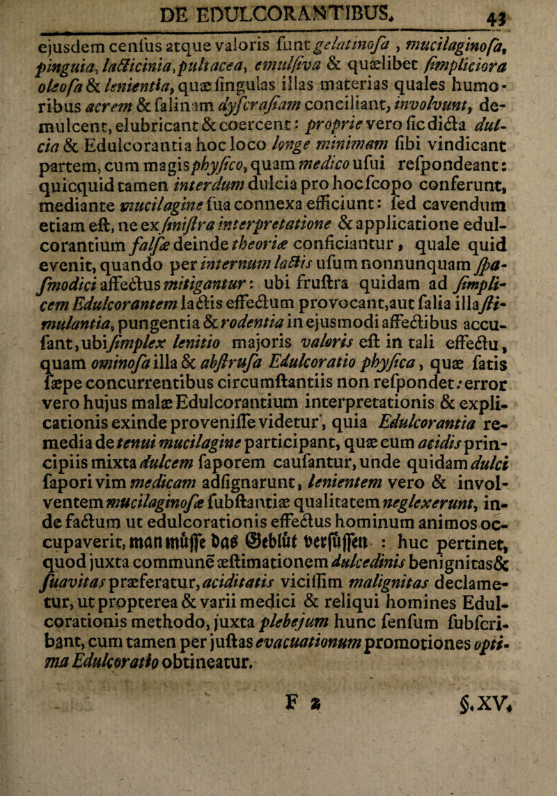 4i eiusdem cenfius atque vaioris funegelatinofa , macilaginofa, pinguia, la&icinia.pultacea, emtdjiva & quaelibet fimpliciora oleofatk lenientia9(\uae lingulas illas materias quales humo¬ ribus acrem & falinam dyfcraftam conciliant, involvunt, de¬ mulcent, elubricant & coercent: proprie vero fic di<fia dul¬ cia & Eduicoratitia hoc loco longe minimam fibi vindicant partem, cum magisphyfico9 quam medico ufui refpondeant: quicquid tamen interdum dulcia pro hocfcopo conferunt, mediante mucilagine fua connexa efficiunt: ied cavendum etiam eft, ne Qx/tnijlra interpretatione & applicatione edul- corantium falfie deinde theoria conficiantur, quale quid evenit, quando per internum laftis ufumnonnunquam Jpa- fmodici zRq&us mitigantur \ ubi fruftra quidam ad fitnpli- cem Edulcorantem la&is effedum pro vocant,aut falia illa\fii- mulantia9 pungentia & rodentia in ejusmodi afife&ibus accu- fant, ubifimplex lenit io majoris vaioris eft in tali cffedu, quam ominofa illa & abfirufa Edulcoratio phyfica, quae fatis fiepe concurrentibus circumftantiis non refpondet; error vero hujus malae Edulcorantium interpretationis & expli¬ cationis exinde provenifle videtur, quia Edulcorantia re¬ media de tenui mucilagine participant, quae cum acidis prin¬ cipiis mixta dulcem faporem caufantur,unde quidam dulci faporivim medicam adfignarunt, lenientem vero & invol¬ ventem mucilaginofa {ub&mtix qualitatem neglcx erunt 9 in¬ de fa&ura ut edulcorationis effe6tus hominum animos oe- tur, ut prppterea& varii medici & reliqui homines Edul¬ corationis methodo, juxta plebejum hunc fenfum fubfcri- bant, cum tamen per juftas evacuationum promotiones opii- mu Edulcor atio obtineatur, F % cupaverit,mattinujfe ©eblfit Detjujfe» : huc pertinet, quod juxta commune aellimationem dulcedinis benignitas& fuavitasmxfer%mr,aciditatis viciffim malignitas declame- §<XV.