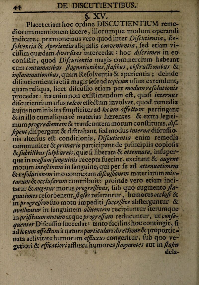 §* XV. Placet etiam hoc ordine DISCUTIENTIUM reme¬ diorum mentionem facere y iliorumque modum operandi indicare; praemonemus vero quod inter Difcutientia > Rc- folventia & Aperientiaaliqualis convenientia, fed etiam vi- ciffim quaedam diverfitas intercedat; hoc diCcrimen in eo confiftit, quod Difcutientia magis commercium habeant cum contumacibus fiagnatioyiibusflafibus obflfu&ionibus Sc inflammationibus, quam Refolventia & aperientia ;; deinde di fcutientientia etia magis fefe ad t opicum ufum extendunt» quam reliqua, licet difcuffio etiam per modumrefoluttonis procedat; ita enim non exiftimandum efl, quafi internus difcutientium ufus talem effe&um involvat, quod remedia hujus nominis ita flmpliciter ad locum affefitum pertingant &in illo cum aliqua vi materias haerentes & extra legiti¬ mum progredientem & tranfeuntem motum conftitutas, dfl- fipent ,difp ergant & diftrahant, fed modus interna difcuffio. nis alterius eft conditionis, Difcutientia enim remedia communiter & primario participant de principiis copiolis &fubtiiihusfulpbureisy quae fi liberata & at tenuat ay infuper- que in maflam fanguinis recepta fuerint, excitant & augent motum inteflinumm fanguine, qui per fe ad attenuationem & refolut tonem imo connexam dfcujflonem materiarum?#/v~ tarum & ocdufarum contribuit; proinde vero etiam inci¬ tatur & augetur momsprogreflivus, fub quo augmento^- gnationes reforbenturfllafes referantur, humores occlufi & 1 in progreffmtuo motu impediti fuccejflve abfterguntur & avelluntur in fanguinem alluentem recipiuntur iterumque mpriflimmmommatqucprogrejfum reducuntur, ut confle- quenter Difcuffio fuccedat: tanto facilius hoc contingit, fi ad kcum ajfeftum a natura particulari dire&ione & proportic- nata a&ivitatehumorumaffluxuscongeritur, fub quo ve¬ getiori & efficacim affluxu humoresflagnantes aut inftafin * dela-