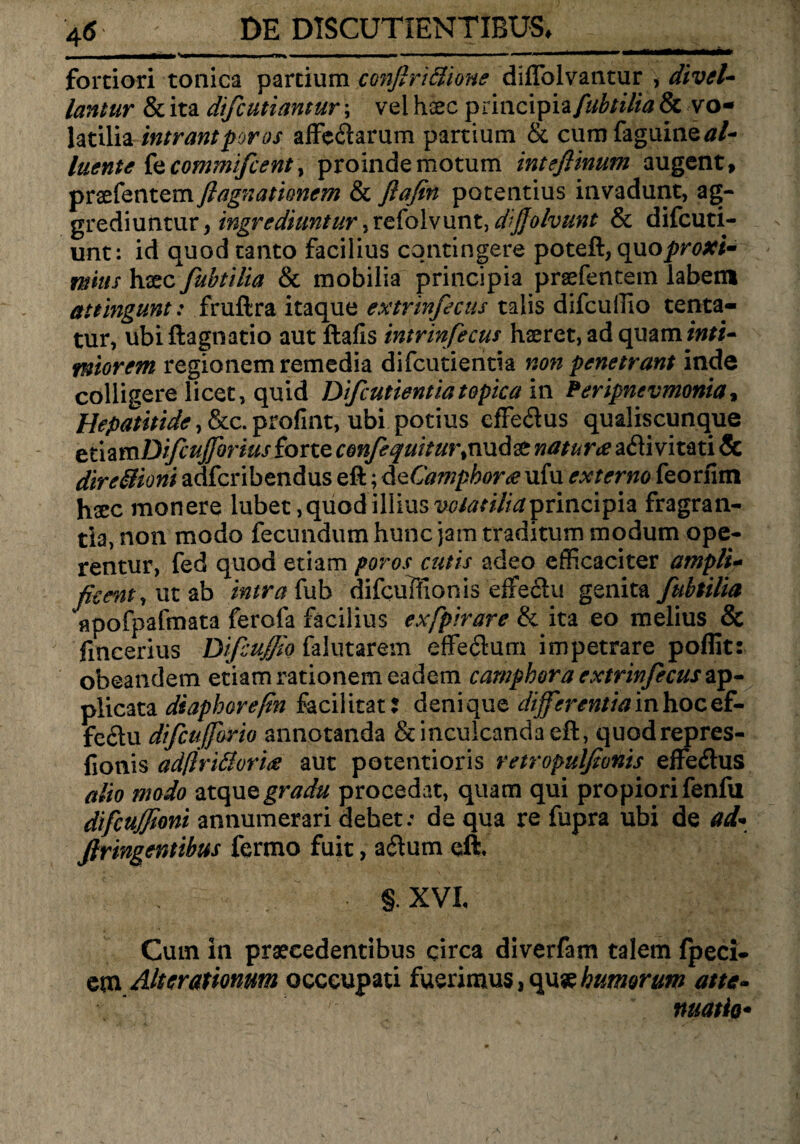 ' | - - -.. -■ ■ III» II fortiori tonica partium confirifiione diflblvantur , divel¬ lantur & ita difcutiantur; vel haec principia/^///*# & vo¬ latilia intrantporos affe&arum partium & cum faguine^/- luente kcommifcent > proinde motum inteflinum augent, praefentem flagitationem & ftafin potentius invadunt, ag- grediuntur, ingrediuntur ,refolvunt, dfiolvunt & difcuti- unt: id quod tanto facilius contingere poteft, quo proxi¬ mius haec fubtilia & mobilia principia praefentem labem attingunt: fruftra itaque extrinfecus talis difcuflio tenta- tur, ubiftagnatio aut ftafis intrinfecus haeret, ad qmminti- ntiorem regionem remedia difcutienria non penetrant inde colligere licet, quid Difcutientiatopica in Peripncvmonia, Hepatitide, &c. profint, ubi potius effe<ftus qualiscunque emmDiftuflbrius forte confequhur,nudae naturae afli vitati & dire&ioni adfcribendus eft; d eCamphor<e ufu externo feoriim haec monere lubet, quod illius principia fragran¬ tia, non modo fecundum hunc jam traditum modum ope¬ rentur, fed quod etiam poros cutis adeo efficaciter ampli¬ ficent, ut ab intra fub difcuFfionis effecit! genita fubtilia apofpafmata ferofa facilius exfpirare & ita eo melius & fmcerius Difcuflio falutarem effeftum impetrare poflit: obeandem etiam rationem eadem camphora extrinfecus ap¬ plicata diaphorefin faciiitat: denique differentiainhocef- fe£lu difcufforio annotanda & inculcanda eft, quodrepres- fionis ad(lri£lori<s aut potentioris retropulfionis effeflus alio modo atque gradu procedat, quam qui propiori fenfu difcujfioni annumerari debet: de qua re fupra ubi de ai* Jlringentibus fermo fuit, adum eft. §. XVI, Cum in praecedentibus circa diverfam talem fpeci- em Alterationum occcupati fuerimus, quse humorum atte¬ xe ■'] , ' nuatio•