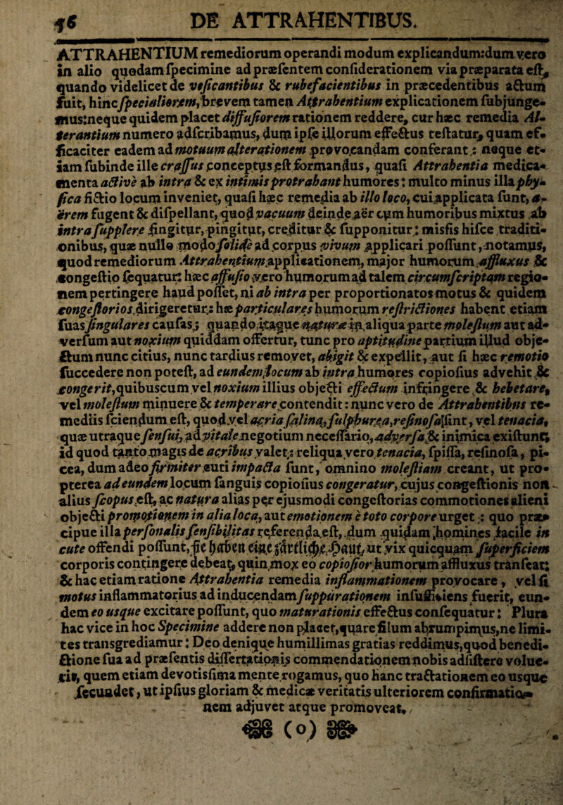 DE ATTRAHENTIBUS. «Hi ATTRAHENTIUM remediorum operandi modum cxplicandum:dumycro in alio quodam fpecimine ad prxfcntem confiderationem via praeparata efl^ quando videlicet de veflcantibus & rube facientibus in praecedentibus attum fuit, hinc.fpecialhrjemfirtvem tamen Attrahentium explicationem fub junge- jnusjneque quidem placet diffufiorem rationem reddere, cur haec remedia Al¬ terantium numero adfcribamus, dum ipfe illorum efferus teftatur* quam ef¬ ficaciter eadem ad motuum (iterationem pro vocandam conferant.: neque et¬ iam fubinde ille crajfus conceptus pft formandus, quali Attrahentia medica* menta aBive ab intra & ex intimis protrahant humores: multo minus illap^y- fica fi&io locum inveniet, quafi haec remedia ab illo loco, cui applicata fiint, <t- erem fugent & difpellant, quod vacuum deindeaer cym humoribus mixtus ab intraJupplere iingitur,pingitut, creditur ae fupponitur; misfis hifce traditi¬ onibus, quae nullo modo foliae ad corpus vivum applicari pofliint, notamus, quod remediorum ittrahentiumzppliiztiQnom, major humorum affluxus & «ongeftio fbquatur: haec affufio yero humorumad talem circumfcriptam regio¬ nem pertingere haud poflet, ni ab intra per proportionatosmotus & quidem €ongeftorios,d\t\^vtvsirji particulares hinnorum reftriBiones habent etiam fuasJingulares caufas,; quandoitaque ^^/^in aliquaparte^p/^wm aut ad- verfum aut noxium quiddam offertur, tunc pro aptitudine partium ijlud obje- ftum nunc citius, nunc tardius removet, abigit & expellit , aut li hxc rernoth fuccedere non poteft, ad eundemfocutn ab intra humores copiofius advehit ,& ro«g^r/f,quibuscumyelfroA,/«w illius objefti effeBum infringere Jk hebetare, vel moleftum minuere & temperarecontcndh: nunc vero de Attrahentibus re¬ mediis fciendum eft, quodyel af ria Jalin%,fulphur£a,reflnQfa[1iTit, vel tenacia9 quae fenfuiy^dpitale negotium necclFariq, adv/rfalk inimicaexiftunt; id quod t^ntomagis de acribus valet,: reliqua.vero tenacia, fpifla, refinofa, pi¬ cea, dum adeo firmiter puti tmpaBa funt, omnino moJeJiiam creant, ut pro- pterea ad eundem locum (anguis copiofius congeratur, cujuscongeftionis noit v alius fiopus.eft, ac natura alias pcir ejusmodi congcftorias commotiones alieni objc&i promotionem in alia loca, aut emotionem e toto corpore urget : quo prati» cipue illaperfonalisfenJibiJitas re/ferenda,eft, /dum .quidam 'homines iacile in cute offendi poflunt.fie {HTbcnei«C|atdid)C ^aUt/ Ut yix quicquam fuperficietn corporis contingere debeauquinrmo£ eo copiofiorhumoriim affluxus tranfeat: & hac etiam ratione Attrahentia remedia inflammationem provocare, vel fi motus inflammatorius ad inducendam fuppurationem infufikiens fuerit, eun¬ dem eo usque excitare pofliint, quo maturationis effeftus confequatur: Plura hac vice in hoc Specimine addere non placer, quarefi lum abrumpimus,ne limi¬ tes transgrediamur: Deo deniquje humillimas gratias redimus,quod benedi- ftione fua ad praefentis diflertationis commendationem nobis adfiftere voluc¬ ri*, quem etiam devotisfitna mente rogamus, quo Hanc tra&atioRcm eo usque fecundet, ut ipfius gloriam & medie* veritatis ulteriorem confirmatio** nem adjuvet atque promoveat* - u €8 (o)