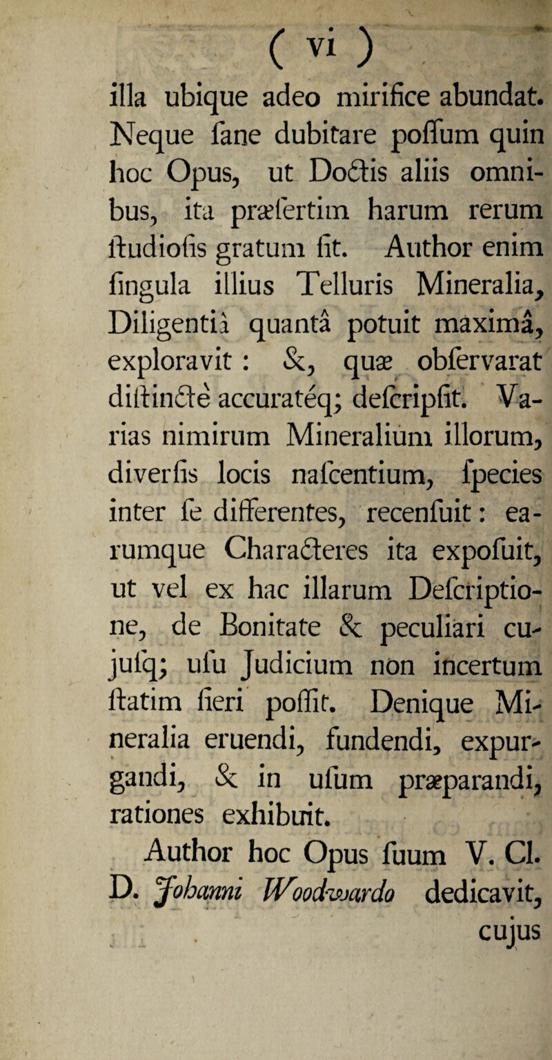 illa ubique adeo mirifice abundat. Neque fane dubitare polium quin hoc Opus, ut Dodtis aliis omni¬ bus, ita prsefertim harum rerum ftudiofis gratum fit. Author enim lingula illius Telluris Mineralia, Diligentia quanta potuit maxima, exploravit: &, quas oblervarat diffinde accurateq; delcripfit. Va¬ rias nimirum Mineralium illorum, diverfis locis nalcentium, fpecies inter fe differentes, recenfuit: ea- rumque Characteres ita expofuit, ut vel ex hac illarum Defcriptio- ne, de Bonitate & peculiari cu- julq; ulu Judicium non incertum ftatim fieri poffit. Denique Mi¬ neralia eruendi, fundendi, expur¬ gandi, Sc in ulum praeparandi, rationes exhibuit. Author hoc Opus fuum V. Cl. D. jfobanni IVood-wardo dedicavit, cujus