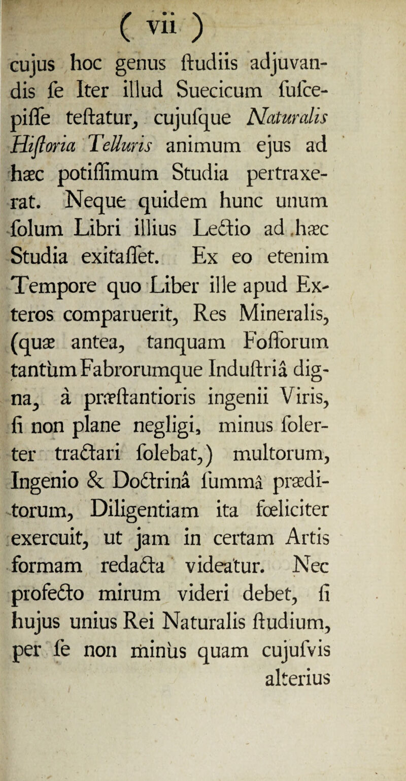 cujus hoc genus ftudiis adjuvan¬ dis fe Iter illud Suecicum fuice- pifle teftatur, cujufque Naturalis Hifi oria Telluris animum ejus ad haec potiffimum Studia pertraxe¬ rat. Neque quidem hunc unum folum Libri illius Leftio ad haec Studia exitaflet. Ex eo etenim Tempore quo Liber ille apud Ex¬ teros comparuerit, Res Mineralis, (quae antea, tanquam Foflorum tantum Fabrorumque Induftria dig¬ na, a praeftantioris ingenii Viris, fi non plane negligi, minus ioler- ter tra&ari folebat,) multorum, Ingenio & Dodtrina fumma praedi¬ torum, Diligentiam ita fceliciter exercuit, ut jam in certam Artis formam redadla videatur. Nec profefto mirum videri debet, fi hujus unius Rei Naturalis ftudium, per fe non miniis quam cujufvis alterius