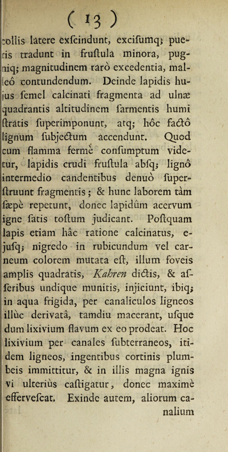 -ollis latere exfcindunt, excifumqj pue¬ ris tradunt in fruftula minora, pug- niq; magnitudinem raro excedentia, mal¬ leo contundendum. Deinde lapidis hu¬ jus femel calcinati fragmenta ad ulnre quadrantis altitudinem farmentis humi (Iratis fuperimponunt, atq; hoc fado lignum fubjedum accendunt. Quod cum flamma ferme confumptum vide¬ tur, lapidis crudi fruftula abfq; ligno intermedio candentibus denuo fuper- ftruunt fragmentis ; & hunc laborem tam fepe repetunt, donec lapidum acervum igne fatis toftum judicant. Poftquam lapis etiam hac ratione calcinatus, e- jufq,- nigredo in rubicundum vel car¬ neum colorem mutata eft, illum foveis amplis quadratis, Kahren didis, & af- feribus undique munitis, injiciunt, ibiq; in aqua frigida, per canaliculos ligneos illuc derivata, tamdiu macerant, ufque dum lixivium flavum ex eo prodeat. Hoc lixivium per canales fubterraneos, iti¬ dem ligneos, ingentibus cortinis plum¬ beis immittitur, & in illis magna ignis vi ulterius caftigatur, donec maxime effervefcat. Exinde autem, aliorum ca¬ nalium