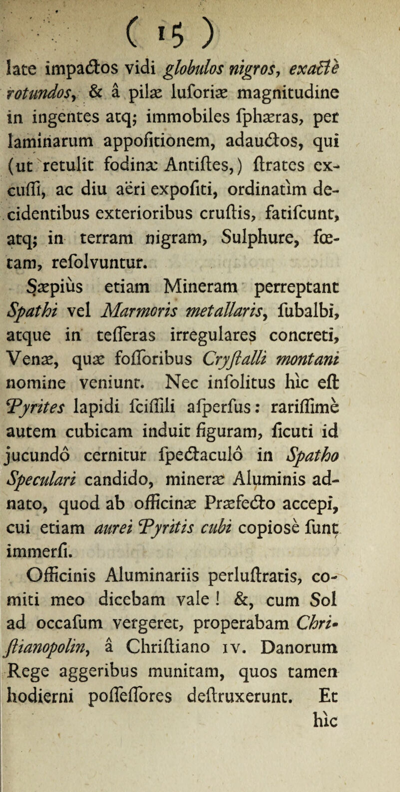 late impadtos vidi globulos nigros, exaBe rotundoSy & a pilas luforias magnitudine in ingentes atq; immobiles fphasras, per laminarum appofitionem, adau&os, qui (ut retulit fodina: Antifles,) ftratcs ex¬ cudi, ac diu aeri expofiti, ordinatim de¬ cidentibus exterioribus crudis, fatifcunt, atq; in terram nigram, Sulphure, fe¬ tam, refolvuntur. Saspius etiam Mineram perreptant Spathi vel Marmoris metallaris, fubalbi, atque in tefleras irregulares concreti. Venas, quas fodoribus Cryftalli montani nomine veniunt. Nec infolitus hic efl: !Tyrites lapidi fciflili alperfus: rariflime autem cubicam induit figuram, ficuti id jucundo cernitur fpedtaculo in Spatho Speculari candido, mineras Aluminis ad- nato, quod ab officinae Prasfe&o accepi, cui etiam aurei Tyritis cubi copiose funt immerfi. Officinis Aluminariis perluftratis, co¬ miti meo dicebam vale ! &, cum Sol ad occafum vergeret, properabam Chri- ftianopoliny a Chriftiano iv. Danorum Rege aggeribus munitam, quos tamen hodierni pofleflbres deftruxerunt. Et hic