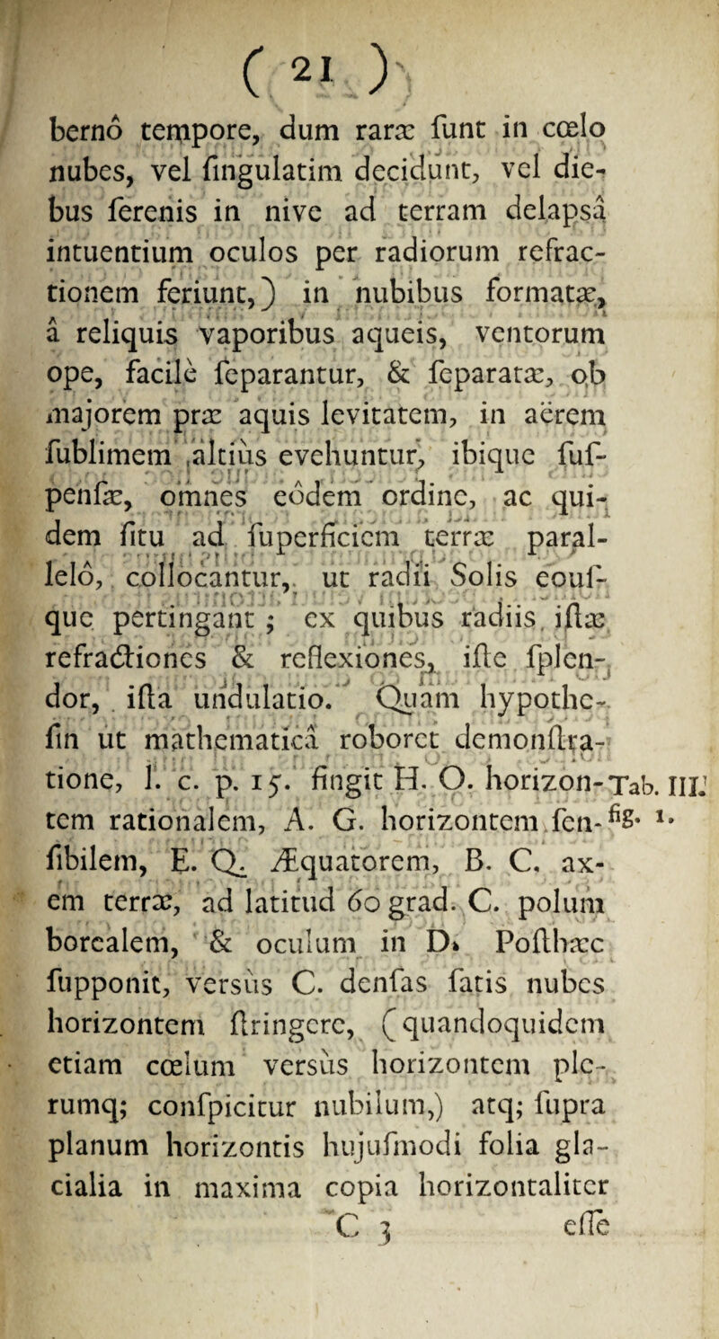 berno tempore, dum rara: funt in ccelo nubes, vel fingulatim decidunt, vel die¬ bus ferenis in nive ad terram delapsa intuendum oculos per radiorum refrac¬ tionem feriunt,) in nubibus formatae, a reliquis vaporibus aqueis, ventorum ope, facile feparantur, & feparatae, o,b majorem prae aquis levitatem, in aerem fubHmem «altius evehuntur, ibique fuf- penfe, omnes eodem ordine, ac qui¬ dem fitu ad fuperficiem terra: paral- lelo, collocantur,, ut radii Solis eouf- que pertingant ; ex quibus radiis illa: refradtiones & reflexiones, ijfle fplcn- dor, illa urid ulatio. Quam hypothc- fin ut mathematica roboret demondra- tione, 1. c. p. 15. fingit H. O. horizon-Tab. IIU tem rationalem, A. G. horizontem fen-fiS* fibilem, E. Q^. AEquatorem, B. C. ax¬ em terree, ad latitud 60 grad. C. polum borealem, & oculum in D> Podhaec fupponit, versus C. denfas fatis nubes horizontem dringere, (quandoquidem etiam coelum versiis horizontem ple- rumq; confpicitur nubilum,) atq; fupra planum horizontis hujufmodi folia gla¬ cialia in maxima copia horizontalitcr C 3 ede