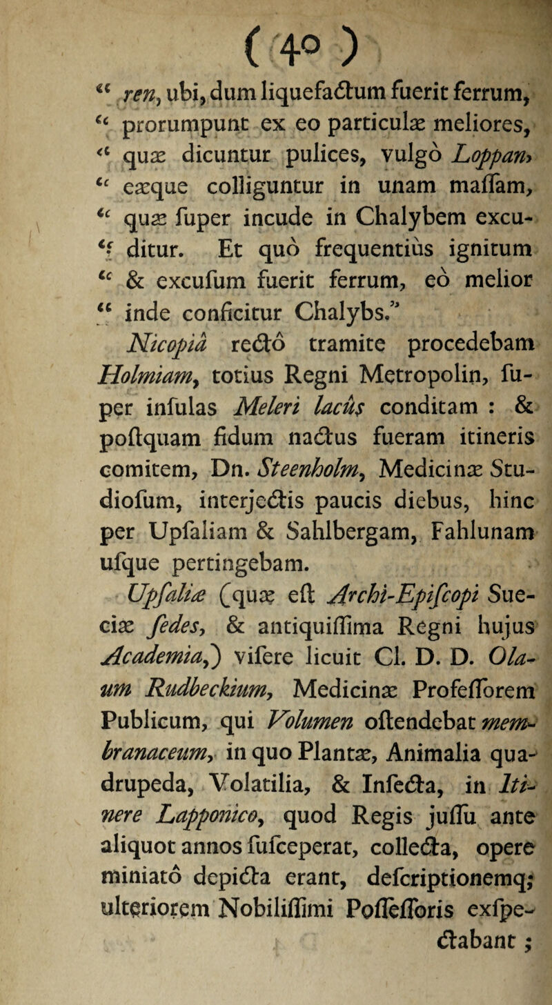 ( '• 4® •) vi '; <e ren, ubi, dum liquefactum fuerit ferrum, ‘c prorumpunt ex eo particulas meliores, “ quae dicuntur pulices, vulgo Loppan-> u eaeque colliguntur in unam maflam, Cc quas fuper incude in Chalybem excu- Cc- ditur. Et quo frequentius ignitum Cc & excufum fuerit ferrum, eo melior “ inde conficitur Chalybs. Nicopia reCto tramite procedebam HolmiaMj totius Regni Metropolin, fu¬ per infulas Meleri lacus conditam : & poftquam fidum naCtus fueram itineris comitem, Dn. Steenholm, Medicinas Stu- diofum, interjeCtis paucis diebus, hinc per Upfaliam & Sahlbergam, Fahlunam ufque pertingebam. Upfalix (quas eft Archi-Epifcopi Sue- ciae fedesy & antiquifiima Regni hujus Academia,) vifere licuit Cl. D. D. Ola- um Rudbeckium, Medicinae Profefforem Publicum, qui Volumen oftendebat mem¬ branaceum? in quo Plantae, Animalia qua¬ drupeda, Volatilia, & InfeCta, in Iti¬ nere Lapponico, quod Regis juflu ante aliquot annos fufceperat, colleCta, opere miniato depiCta erant, defcriptionemq; ulteriorem Nobiliffimi Pofleflbris exfpe- Ctabant;