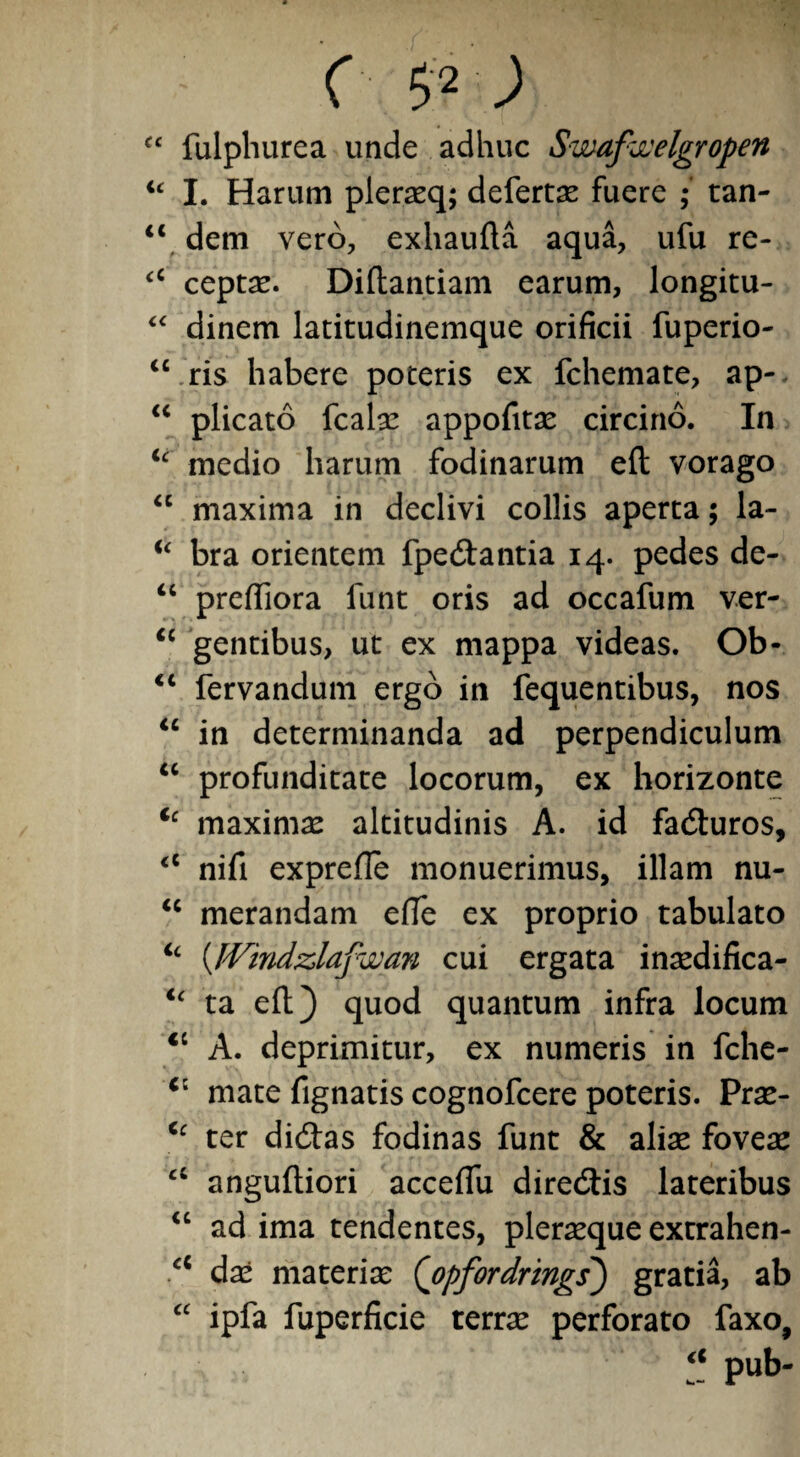 c $2; C£ fulphurea unde adhuc Swafaelgropen u I. Harum plerasq; defertae fuere tan- “ dem vero, exhaufta aqua, ufu re- “ ceptas. Diftantiam earum, longitu- “ dinem latitudinemque orificii fupcrio- “ ris habere poteris ex fchemate, ap-- “ plicato fcalas appofitas circino. In u medio harum fodinarum eft vorago “ maxima in declivi collis aperta; la- u bra orientem fpe&antia 14. pedes de- “ preftiora funt oris ad occafum ver- “ gentibus, ut ex mappa videas. Ob- “ fervandum ergo in fequentibus, nos “ in determinanda ad perpendiculum “ profunditate locorum, ex horizonte Cc maximas altitudinis A. id fadturos, <c nifi exprefle monuerimus, illam nu- 11 merandam efte ex proprio tabulato “ (IVindzlafwan cui ergata inaedifica- <£ ta eft) quod quantum infra locum <c A. deprimitur, ex numeris in fche- c: mate fignatis cognofcere poteris. Pras- Cc ter didbas fodinas funt & aliae foveae a anguftiori acceflu direcftis lateribus “ ad ima tendentes, pleraeque extrahen- a das materia: (opfordrmgs) gratia, ab “ ipfa fuperficie terrae perforato faxo, pub-