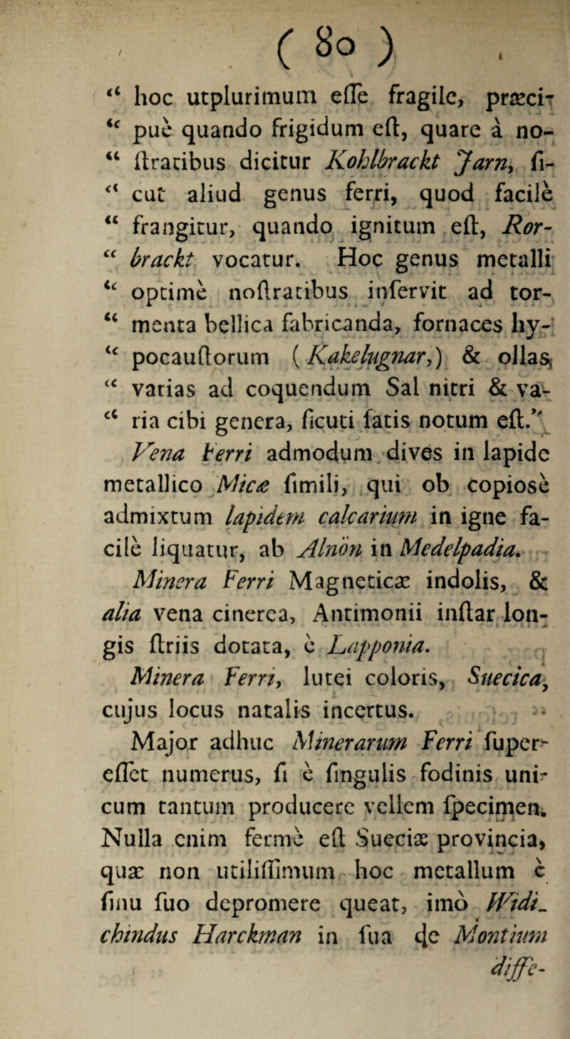 / 4 ( 8° ) “ hoc utpluritnum efte fragile, prasci- ic pue quando frigidum eft, quare a no- “ ftratibus dicitur Kohlbrackt Jarn> fi- <c cut aliud genus ferri, quod facile “ frangitur, quando ignitum eft, Ror- cc brackt vocatur. Hoc genus metalli ic optime noftratibus infervit ad tor- “ menta bellica fabricanda, fornaces hy- <c pocauftorum (Kakelugnar*,) & ollas, “ varias ad coquendum Sal nitri & va- ci ria cibi genera, ficuti fatis notum eft/* Vena Ferri admodum dives in lapide metallico Mic£ fimili, qui ob copiose admixtum lapidem calcarium in igne fa¬ cile liquatur, ab Alnon in Medelpadia. Minera Ferri Magneticas indolis, & alia vena cinerea, Antimonii inftar lon¬ gis ftriis dotata, e Lapponia. Minera Ferri, lutei coloris, Suecica, cujus locus natalis incertus. Major adhuc A Mnerarum Ferri fu per¬ edet numerus, fi e fingulis fodinis uni¬ cum tantum producere vellem fpecimen. Nulla enim ferme eft Suecias provincia, quas non utiliftlmum hoc metallum c finu fuo depromere queat, imo IVtdi. chtndus Harckman in fu a c[c Montium