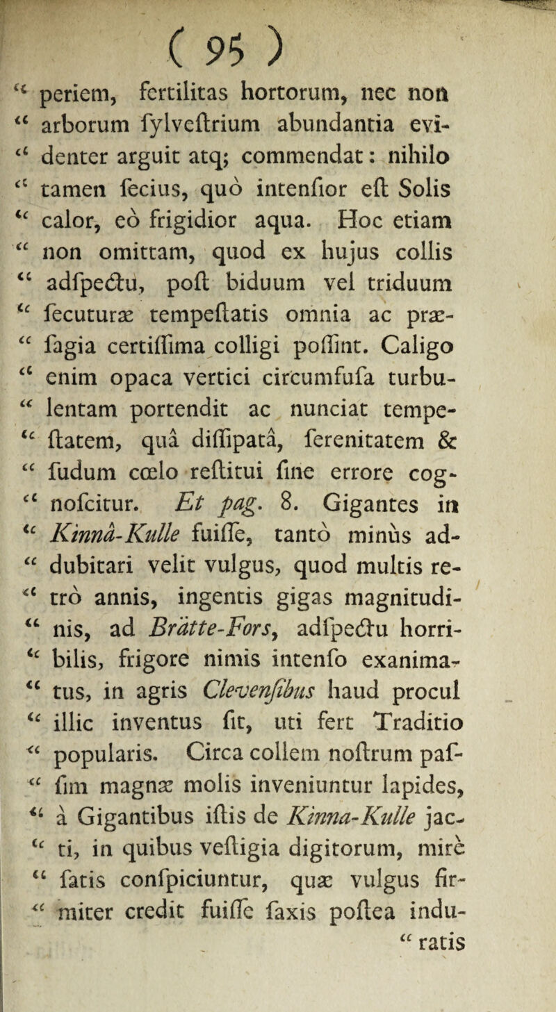 ‘4 periem, fertilitas hortorum, nec non 44 arborum fylveftrium abundantia evi- cl denter arguit atq; commendat: nihilo <c tamen ferius, quo intenfior efl Solis ic calor, eo frigidior aqua. Hoc etiam “ non omittam, quod ex hujus collis 4C adfperiu, pofl biduum vel triduum u fecuturae tempeftatis omnia ac prae- “ fagia certilfima colligi poffint. Caligo a enim opaca vertici circumfufa turbu- “ lentam portendit ac nunciat tempe- ic flatem, qua diffipata, ferenitatem & “ fudum coelo reflitui fine errore cog- cc nofeitur. Et pag. 8. Gigantes in ic Kinna-Kiille fuifle, tanto minus ad- “ dubitari velit vulgus, quod multis re- <c tro annis, ingentis gigas magnitudi- 44 nis, ad Brdtte-Forsy adfperiu horri- ic bilis, frigore nimis intenfo exanima^- 44 tus, in agris Clevenfibus haud procul 44 illic inventus fit, uti fert Traditio <4 popularis. Circa collem noflrum paf- <c fim magnae molis inveniuntur lapides, u a Gigantibus iftis de Kinna-Kulle jac- tc ti, in quibus velligia digitorum, mire 44 fatis confpiciuntur, quae vulgus fir- miter credit fuilfe faxis poflea indu- a ratis