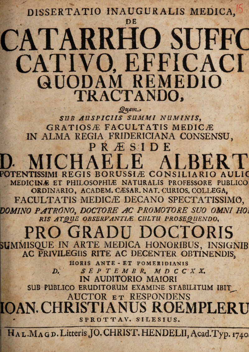 vM/tm-t SUB AUSPICIIS SUMMI NUMINIS, GRATIOSAE FACULTATIS MEDIC,E IN ALMA REGIA FRIDERICIANA CONSENSU, P R £ SI D E D MICHAELE ALBERI POTENTISSIMI REGIS BORUSSIiE CONSILIARIO AULIC MEDICINA ET PHILOSOPHIAE NATURALIS PROFESSORE PUBLICO ORDINARIO, ACADEM. CAESAR. NAT. CURIOS, COLLEGA» v ' FACULTATIS MEDICiE DECANO SPECTATISSIMO, DOMINO PATRONO, DOCTORE AC PROMOTO RE SUO OMNI HOi RIS ATQUE OBSERVANTl/E CULTU PROSEQUENDO, PRO GRADU DOCTORIS SUMMISQUE IN ARTE MEDICA HONORIBUS, INSIGNIB AC PRIVILEGIIS RITE AC DECENTER OBTINENDIS, HORIS ANXE - ET PO MERI DIAN1S D. SEP T E M B R, M D C C X X. IN AUDITORIO MAIORI SUB PUBLICO ERUDITORUM EXAMINE STABILITUM IBIT AUCTOR et RESPONDENS - IOAN. CHRISTIANUS ROEMPLERU SPROTTAV. SILES I US. ' Ha l.Ma g p. Litteris JO. CHRIST. HEN DELII, Acad.Typ. 1740,