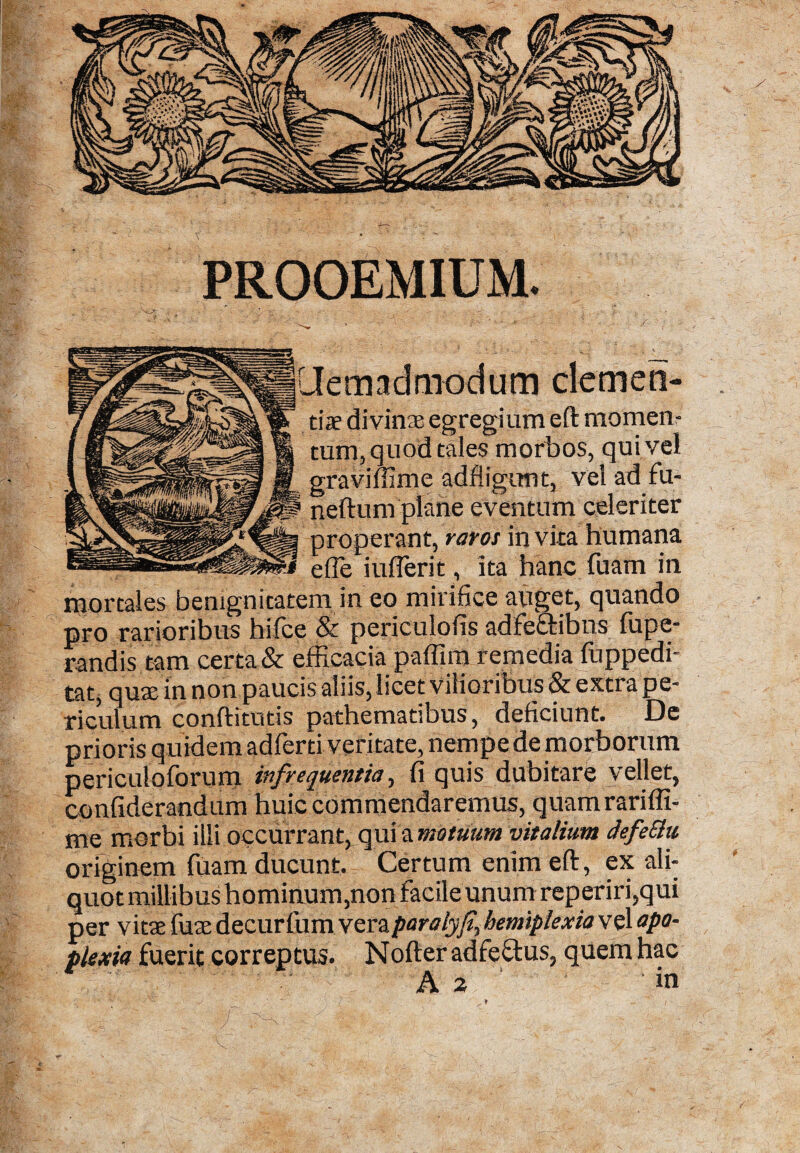 PROOEMIUM. admodum clemen¬ ti® divinae egregium efl: momen¬ tum, quod tales morbos, qui vel graviffime adfiigimt, vel ad fu- neftum plane eventum celeriter properant, raros in vita humana ede iuderit, ita hanc fuam in mortales benignitatem in eo mirifice anget, quando pro rarioribus hifce & periculofis adfe&ibns fupe- randis tam certa & efficacia paffim remedia fuppedi- tat, quae in non paucis aliis, licet vilioribus & extra pe¬ riculum conftitutis pathematibus, deficiunt. De prioris quidem adferti veritate, nempe de morborum periculo forum infrequentia, fi quis dubitare vellet, confiderandum huic commendaremus, quamrariffi- me morbi illi occurrant, qui a motuum vitalium defeSlu originem fuam ducunt. Certum enim eft, ex ali¬ quot millibus hominum,non facile unum reperiri,qui per vitae fuae decurfum veraparalyf hemiplexia vel apo¬ plexia fuerit correptus. Nofter adfeftus, quem hac A 2 in v