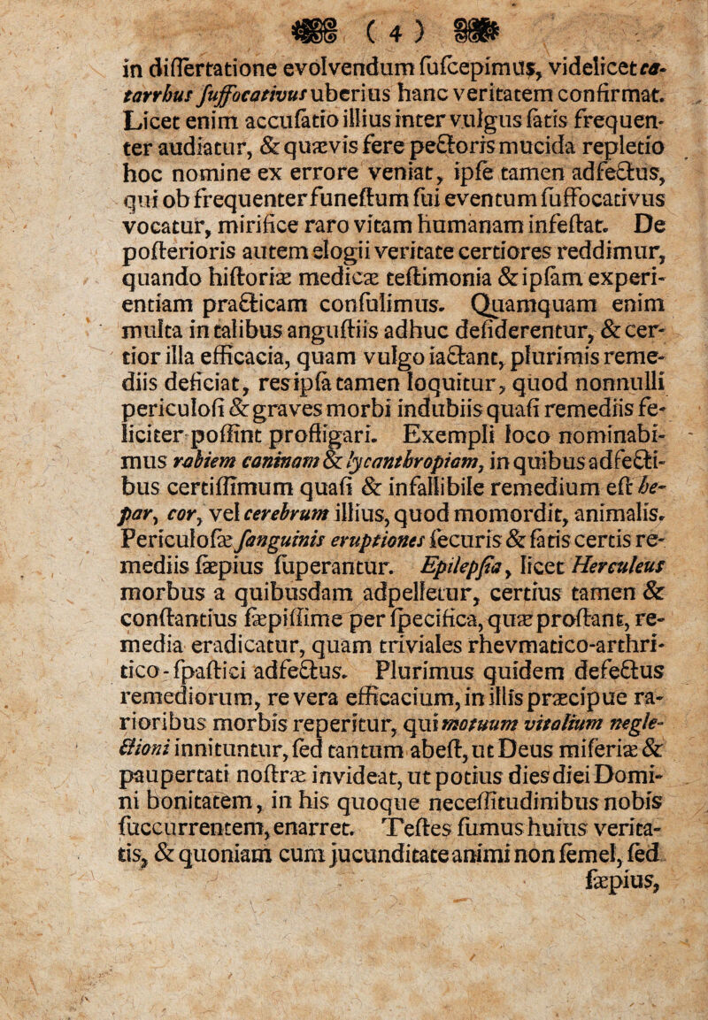 in difiertatione evolvendum fufcepimus, videlicet ca- tarrhus fuffocativus uber ms hanc veritatem confirmat. Licet enim accufatio illius inter vulgus fatis frequen¬ ter audiatur, & quavis fere peftoris mucida repletio hoc nomine ex errore veniat, ipfe tamen adfecfcus, qui ob frequenterfuneftum fui eventum fuffocativus vocatur, mirifice raro vitam humanam infeftat. De poflerioris autemelogii veritate certiores reddimur, quando hiftoria; medicae teftimonia &iplam experi¬ entiam prafticarn confulimus. Quamquam enim multa in talibus anguftiis adhuc defiderentur, & cer¬ tior illa efficacia, quam vulgo iactant, plurimis reme¬ diis deficiat, resipfa tamen loquitur, quod nonnulli periculofi & graves morbi indubiis quafi remediis fe¬ liciter poffint profligari. Exempli loco nominabi¬ mus rabiem caninam & lycantbropiam, in quibus adfefti- bus certiffimum quafi & infallibile remedium eft fe* par, cor, vel cerebrum illius, quod momordit, animalis. Pericufofa:/anguinis eruptiones fecuris & fatis certis re¬ mediis faepius fuperantur. Epilepfia, licet Herculeus morbus a quibusdam adpelfetur, certius tamen & conftantius faepifiime per fpecifica, qme proflant, re¬ media eradicatur, quam triviales rhevmatico-arthri- tico-fpaftici adfeQrus. Plurimus quidem defeftus remediorum, revera efficacium, in illis praecipue ra¬ rioribus morbis reperitur, qui motuum vitalium negle¬ ctioni innituntur, fed tantum abeft, ut Deus miferias& paupertati noftrte invideat, ut potius dies diei Domi¬ ni bonitatem, in his quoque neceflitudinibusnobis fuccurrentem, enarret. Teftes fumus huius verita¬ tis, & quoniam cum jucunditate animi non femel, fed ”.f ■ ;J r: \ '■ ' fepius,