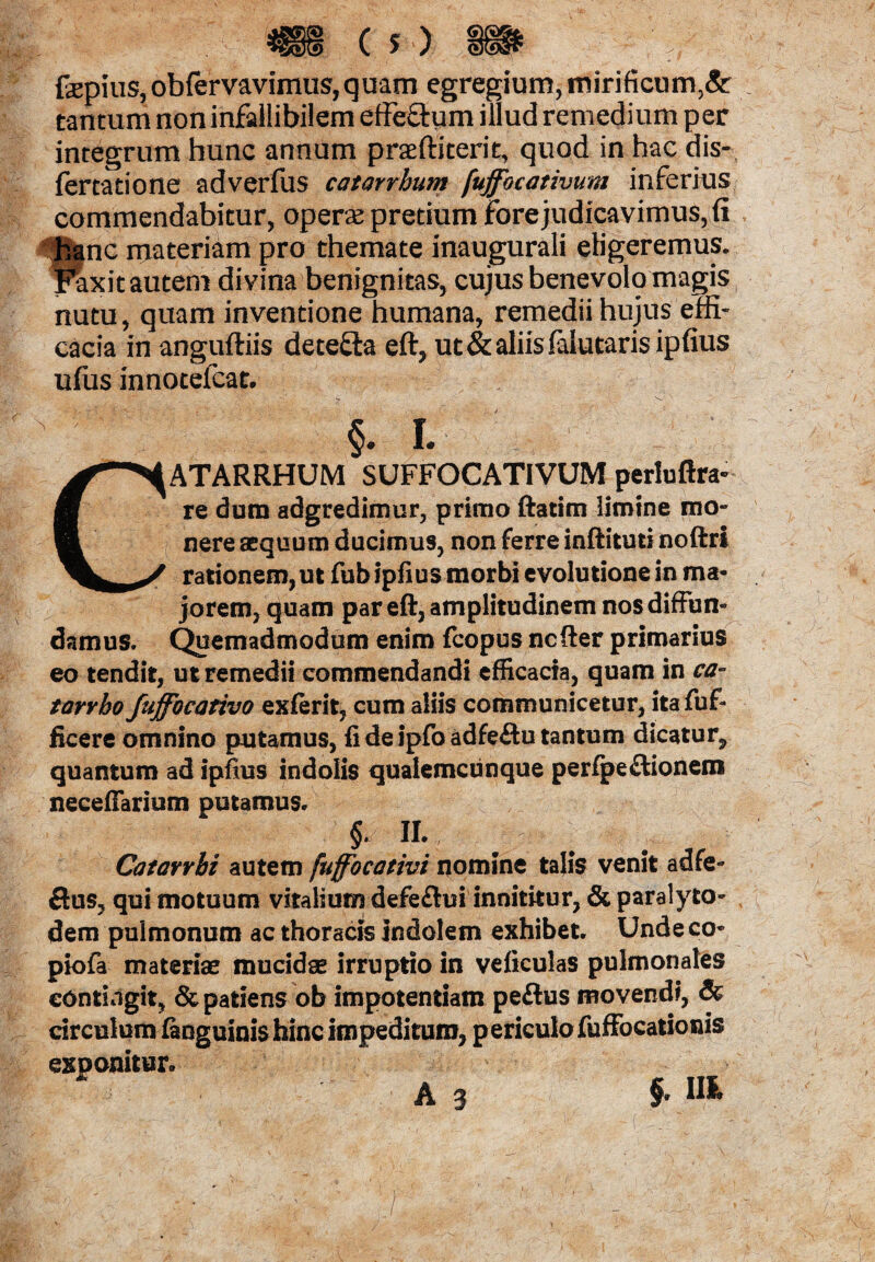fepius, obfervavimus, quam egregium, mirificum^ tantum non infallibilem effe&ym illud remedium per integrum hunc annum praftiterit, quod in hac dis- fertatione adverfus catarrhum fuffbcativum inferius commendabitur, opera pretium fore judicavimus, fi hanc materiam pro themate inaugurali eligeremus, f^xit autem divina benignitas, cujus benevolo magis nutu, quam inventione humana, remedii hujus effi¬ cacia in anguftiis detefta eft, ut & aliis falutaris ipfius ufus innotefcat. L CATARRHUM SUFFOCATIVUM perluftra- re dum adgredimur, primo ftatim limine mo¬ nere aequum ducimus, non ferre inftituti noftri rationem,ut fubipfius morbi evolutione in ma¬ jorem, quam par eft, amplitudinem nos diffun¬ damus. Quemadmodum enim fcopus ncfter primarius eo tendit, ut remedii commendandi efficacia, quam in ca- tarrbo fuffocativo exferit, cum aliis communicetur, ita fuf- ficere omnino putamus, fi de ipfoadfeftu tantum dicatur, quantum ad ipfius indolis qualemcunque peripe£tionem necefiariom putamus. f H. Catavrhi autem fuffocativi nomine talis venit adfe- ftus, qui motuum vitalium defeftui innititur, & paralyto- dem pulmonum ac thoracis Indolem exhibet. Unde co* piofa materiae mucidae irruptio in veficulas pulmonales contingit, & patiens ob impotentiam peftus movendi, & circulum fanguinis hinc impeditura, periculo fuffocationis exponitur.