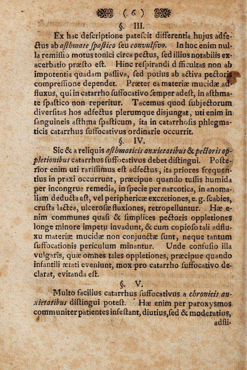 ■iv -f.Tfr4?- $• IIL. . . Ex hac defcriptione patefcit differentia hujus adfe- &us ab afthmote fpoftico feu eonvulfivo. In hoc enim nul¬ la remiffio motus tonici circa pe£tus, fed illius notabilis ex¬ acerbatio praefto eft. Hinc refpirandi d fficultas non ab impotentia quadam pafliva, fed potius ab afliva peflorMj^ compreffione dependet. Praeter ea materiae mucidae adr- fluxus, qui in catarrho fuffocativo femper adeft, in aftbma- te fpaftico non reperitur, Tacemus quod fubjeftorum diverfitas hos adfeftus plerumque disjungat, uti enim in fanguineis afthma fpafticum, ita in catarrhofis phlegma¬ ticis catarrhus fuffocativus ordinarie occurrit. §• iv. Sic & a reliquis aflhraaticis anxietatibus & pe flor is Qp- pletionibus catarrhus fuffocativus debet diftingui. Pofte- rior enim uti rariliimus eft adfeftus, ita priores frequen¬ tius in praxi occurrunt, praecipue quando tuffis humida per incongrue remedia, in fpecie per narcotica, in anoma¬ liam deduflaeft, vel periphericae excretiones, e. g. fcabies, crufta la£lea, ulcerofae fluxiones, retropelluntur. Hae e- v nim communes quafi & fimplices peftoris oppletiones longe minore impetu invadunt, & cum copiofotali adflu- xu materia mucidae non conjunftae funt, neque tantum fuffocationis periculum minantur. Unde confufio fila vulgatis, quae’omnes tales oppletiones, praecipue quando infantili aetati eveniunt, mox pro catarrho fuffocativo de¬ clarat, evitanda eft. §. v. Multo facilius catarrhus fuffocativus a chronicis an* Pietatibus diftingui poteft. Hae enim per paroxysmos communiter patientes infeftant, diutius,fed & moderatius,