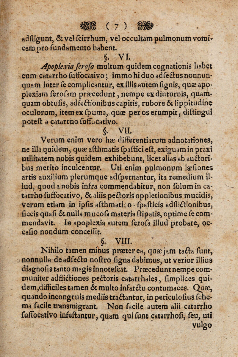 adfiigunt, &velfcirrhum, vel occultam pulmonum vomi¬ cam oro fundamento habent. §• VI. Apoplexia fevofa multum quidem cognationis habet cum catarrho fuffocativo; immo hi duo adfeftus nonnun- quam inter fe complicantur, ex illis autem fignis, quaeapo- plexiarn ferofam praecedunt, nempe ex diuturnis, quam¬ quam obtufis, adfe£tionibus capitis, rubore & lippitudine oculorum, item ex fpuma, quae per os erumpit, diftingui poteft a catarrho fuffocativo. §• VII. Verum enim vero hae differentiarum adnotationes, ne illa quidem, quae afthmatis fpaftici eft, exiguam in praxi utilitatem nobis quidem exhibebunt, licet alias ab au&ori- bus merito inculcentur. Uti enim pulmonum laeiiones artis auxilium plerumque adfpernantur, ita remedium il¬ lud, quod a nobis infra commendabitur, non folumin ca¬ tarrho fuffocativo, & aliis pe&orisoppletionibus mucidis, verum etiam in ipfis afthmatico ^ fpafticis adfllftionibus, ficcis quafi & nulla mucofa materia ftipatis, optime fe com¬ mendavit. In apoplexia autem ferofa illud probare, oc- cafio nondum concelfit §. VIII. Nihilo tamen mibus praeter ea^ quae j am tafta funt, nonnulla deadfeftu noftro figna dabimus, ut verior iliius diagnofis tanto magis innotefcat. Praecedunt nempe com¬ muniter adfli&iones pe£toris catarrhales, fimplices qui¬ dem,difficiles tamen & multo infarftu contumaces. Quae, quando incongruis mediis traftantur, in periculofius fche- ma facile transmigrant Non facile autem alii catarrho fuffocativo infeftantur, quam quifunt catarrholi, feu, uti vulgo