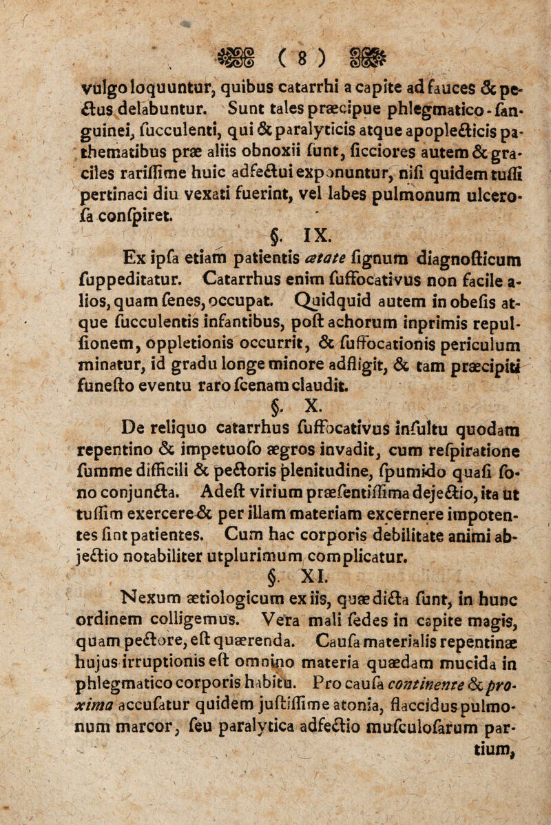 vulgo loquuntur, quibus catarrhi a capite ad fauces Sepe- £tus delabuntur. Sunt tales praecipue phlegmatico - fan- guinei, fucculenti, qui & paralyticis atque apople&icis pa- thematibus prae aliis obnoxii funt, ficciores autem & gra¬ ciles rariffime huic adfe&uiexponuntur, nifi quidem tufli pertinaci diu vexati fuerint, vel labes pulmonum ulcero- fa confpiret. -'{i ; ;§• IX. Ex ipfa etiam patientis atate fignum diagnofticum fuppeditatur. Catarrhus enim fufifocativus non facile a- lios, quam fenes,occupat Quidquid autem in obelis at¬ que fucculentis infantibus, poftachorum inprimis repul- fionem, oppletionis occurrit, & fuffocationis periculum minatur, id gradu longe minore adfligit, & tam praecipiti funefto eventu raro fcenam claudit. §• x. De reliquo catarrhus fufFocativus infultu quodam repentino & impetuofo aegros invadit, cum refpiratione fumme difficili & pedoris plenitudine, fpumido quali fo- no conjunda. Adeft virium praefentiffima dejedio, ita ut tuffim exercerent per illam materiam excernere impoten¬ tes fiat patientes. Cum hac corporis debilitate animi ab- je&io notabiliter utplurimum, complicatur. §. XI. Nexum aetiologicum ex iis, quaedida funt, in hunc ordinem colligemus. Vera mali fedes in capite magis, quam pedore, eft quaerenda. Caufa materialis repentinae hujus irruptionis eft omnino materia quaedam mucida in phlegmatico corporis habitu. Pro caufa continente & pro* xima accufatur quidem juftiffime atonia, flaccidus pulmo¬ num marcor, feu paralytica adfedio mufculofarum par¬ tium,