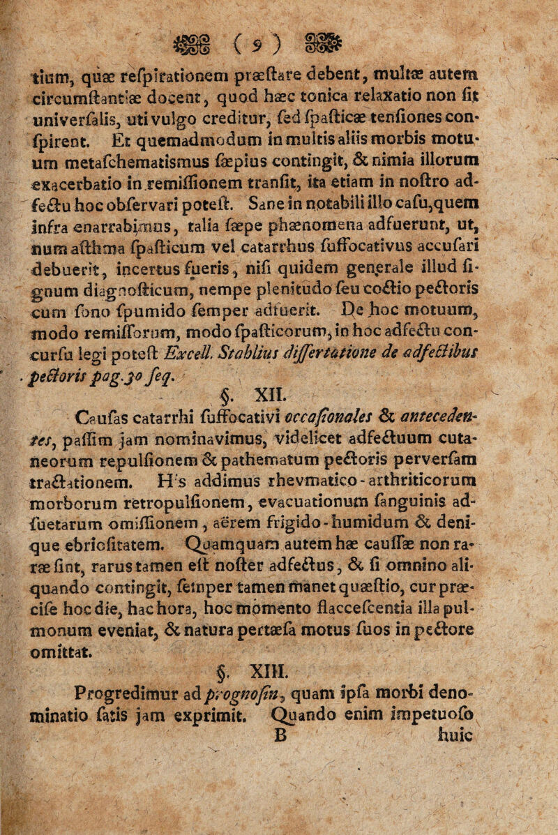 tium, quae refpltatiofiem praeflare debent, mul&e autem circumftanriae doceat, quad h^c tonica relaxatio non fit univerfalis, uti vulgo creditur, fed fpafticae tenfiones con- fpirent. Et quemadmodum in multis aliis morbis motu¬ um metafchernatismus faspius contingit, & nimia illorum exacerbatio in remiflionem tranfit, ka etiam in noftro ad- r fe&u hoc obfervari poteft. Sane in notabili illo cafu,quem Infra enarrabamus, talia fope phaenomena adfuerunt, ut, numafthoia fpafticum vel catarrhus fuffocativns aceufari debuerit , incertus fueris, nifi quidem generale illud fi- gnum diagnofticum, nempe plenitudo feu co£Ho pefloris cum fono fpumido femper adfuerit. De hoc motuum, modo remilVorum, modo fpaftieorum, in hoc adfeftu con- curfn legi poteft ExceU. Stahlius differ satione de adfeBibus * peBoris pag.jo feq.J §. XII. Caufas catarrhi fuffocativi occaponales & anteceden¬ tes, pallim jam nominavimus, videlicet adfe£tuum cuta¬ neorum repulfionem 6t patheroaium peftoris perverfatn traQationem. Hs addimus rhevmatico * arthriticorum morborum retropulfionem, evacuationum fanguinis ad- foetarum omiffionesn, aerem frigido -humidum & deni¬ que ebriofitatem. Quamquam autem hae cauffae non ra¬ rae fint, rarus tamen eii nofter adfeftus, & fi omnino ali¬ quando contingit, femper tamen manet quaeftio, cur prae- cife hoc die, hac hora, hoc momento flaccefcentia illa pul¬ monum eveniat, & natura pertaefa motus fuos in peftore omittat. §. XIII. Progredimur adpvognojln, quam spfa morbi deno¬ minatio fatis jam exprimit. Quando enim impetuofo B huic